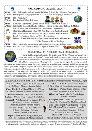 2
PROGRAMAÇÃO DE ABRIL DE 2018
02/04
2ª feira
09/04
2ª feira
16/04
2ª feira
30/04
2ª feira
14h – Celebração do Dia Mundial da Saúde (7 de abril) – “Doenças Emergentes,
Reemergentes e Negligenciadas” – Dr. Waldenir de Bragança, Sanitarista
14h – “Escolhas”
Dra. Dorinha Gabay, Psicóloga
10h30min – Missa em Ação de Graças pelos 25 Anos da UNIVERTI
Celebrante: Monsenhor Elídio Robaina – Capela de São Lucas da Casa do Médico
12h – Almoço de Confraternização / Restaurante Carpe Diem
(Rua General Pereira da Silva, 336, Sta. Rosa – esq. Santos Dumont)
14h – Solenidade Comemorativa do Jubileu de Prata da UNIVERTI
Local: Faculdade de Direito da UFF – Homenagens
Coquetel de Confraternização – Comemoração dos Aniversários do Mês
23/04 – Feriado – Dia de São Jorge
14h – “Novidades na Alimentação Saudável para Pessoas de Mais Idade”
Dra. Ana Lúcia Ranzeiro Bragança Aylmer, Nutricionista
DIA MUNDIAL DA SAÚDE 2018 – SAÚDE UNIVERSAL
O tema da Organização Mundial de Saúde para 2018 é “Saúde universal: para
todos, em todos os lugares”. Saúde universal é garantir que todas as pessoas e
comunidades tenham acesso aos serviços de saúde sem qualquer discriminação e sem
dificuldades financeiras. Abrange toda a gama de serviços de saúde, incluindo
promoção da saúde, prevenção de doenças, tratamento, reabilitação e cuidados paliativos, que devem
ser de qualidade, integrais, seguros, eficazes e acessíveis a todos. Não se trata apenas de garantir que
todos estejam contemplados, mas que todos tenham acesso aos cuidados quando precisam, onde quer
que estejam. Como expressão da saúde no século XXI, a saúde universal exige o envolvimento de
todos os setores da sociedade para combater a pobreza, a injustiça social, as lacunas educacionais e as
condições de vida precárias, entre outros fatores que influenciam a saúde das pessoas.
AULAS GERAIS / OFICINAS DE ATIVIDADES / Faculdade Direito (Presidente Pedreira, 62, Ingá)
Biodança – Profa. Virgínia Flach, 5ª feira, 14h
e 15h30min – Monitora Zeneida Seixas
Canto Coral – Prof. Daniel Marinho – 2ª feira,
15h15min – Monitora Alzenides Ferreira da Silva
Ensaios Memória / Viva – Profa. Luciana
Pacheco – 4ª feira, 14h e 5ª feira, 14h e 15h30min
Espanhol – Prof. Jurandi Alves Siqueira 4ª feira,
15h30min e 5ª feira, 15h30min
Monitora Alzenides Ferreira da Silva
Francês – Profa. Maria Izabel Bezerra,
4ª feira, 14h30min e 15h30min
Monitora Vera Lúcia Castro
Inglês – Profa. Susana Mary, 3ª feira, 14h,
15h e 16h – Monitora Ilda Machado Taveira
Italiano – Profa. Maria de Fátima Rocha,
3ª feira, 15h e 16h (aguardando completar turma)
Literatura – Profas. Beatriz Chacon e Dulce
Maria Mendonça, 4ª feira, 15h30m
Oficina do Corpo* – Profa. Patrícia Lopes
4ª e 6ª feira, 10h40min
Português – Profa. Neusa de Aguiar Brum
5ª feira, 14h – Monitora Marilda Teixeira Natal
Teatro – Prof. Jurandi Alves Siqueira – 4ª feira,
14h – Monitora Mirtes Henriques Pessanha
Yoga* – Prof. Arlindo Fiorentim – 2ª feira,
9h30min; e 5ª feira, 9h30min
Monitora Helena Cardoso Weichert
* Local: Instituto Ortobio (Miguel de Frias, 40 / 5º)
“Como alcançar uma sociedade harmoniosa formada por tantos tipos diferentes de pessoas? A chave
é a tolerância – o único valor indispensável para a criação de uma comunidade” Barbara Jordan
 