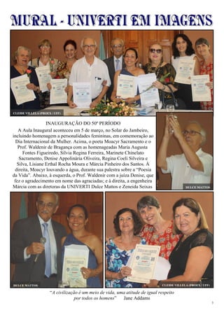 3
“A civilização é um meio de vida, uma atitude de igual respeito
por todos os homens” Jane Addams
INAUGURAÇÃO DO 50º PERÍODO
A Aula Inaugural aconteceu em 5 de março, no Solar do Jambeiro,
incluindo homenagem a personalidades femininas, em comemoração ao
Dia Internacional da Mulher. Acima, o poeta Moacyr Sacramento e o
Prof. Waldenir de Bragança com as homenageadas Maria Augusta
Fontes Figueiredo, Silvia Regina Ferreira, Marinete Chinelato
Sacramento, Denise Appolinária Oliveira, Regina Coeli Silveira e
Silva, Lisiane Erthal Rocha Moura e Márcia Pinheiro dos Santos. À
direita, Moacyr louvando a água, durante sua palestra sobre a “Poesia
da Vida”. Abaixo, à esquerda, o Prof. Waldenir com a juíza Denise, que
fez o agradecimento em nome das agraciadas; e à direita, a engenheira
Márcia com as diretoras da UNIVERTI Dulce Mattos e Zeneida Seixas DULCE MATTOS
DULCE MATTOS CLEIDE VILLELA (PROEX / UFF)
CLEIDE VILLELA (PROEX / UFF)
 