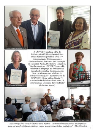 4
“Nossa tarefa deve ser a de libertar a nós mesmos – aumentando nosso círculo de compaixão
para que envolva todas as criaturas vivas e a natureza em toda a sua beleza.” Albert Einstein
A UNIVERTI celebrou o Dia do
Bibliotecário (12/03) recebendo Glória
Blauth Schlobach para falar sobre a “A
Importância das Bibliotecas para o
Desenvolvimento da Cultura e da Educação”
(à esquerda). Acima, Dr. Roberto Gonçalves,
Vice-Presidente da UNIVERTI, com o Dr.
Waldenir de Bragança; e o Presidente do
Conselho Regional de Biblioteconomia
Marcelo Marques com a bolsista de
Biblioteconomia (UFF) e colaboradora da
UNIVERTI Cleide Villela. No dia 19,
a maestrina Deila Scharra falou sobre “A
Importância da Música na Terceira Idade”
(à direita e abaixo)
CLEIDE VILLELA (PROEX / UFF)
CLEIDE VILLELA (PROEX / UFF) DULCE MATTOS
CLEIDE VILLELA (PROEX / UFF)CLEIDE VILLELA (PROEX / UFF)
 