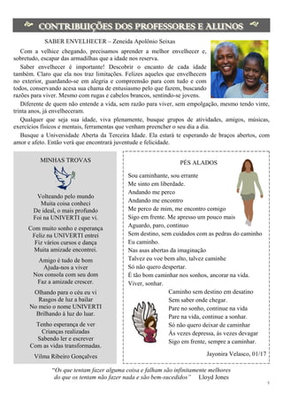 5
 
SABER ENVELHECER – Zeneida Apolônio Seixas
Com a velhice chegando, precisamos aprender a melhor envelhecer e,
sobretudo, escapar das armadilhas que a idade nos reserva.
Saber envelhecer é importante! Descobrir o encanto de cada idade
também. Claro que ela nos traz limitações. Felizes aqueles que envelhecem
no exterior, guardando-se em alegria e compreensão para com tudo e com
todos, conservando acesa sua chama de entusiasmo pelo que fazem, buscando
razões para viver. Mesmo com rugas e cabelos brancos, sentindo-se jovens.
Diferente de quem não entende a vida, sem razão para viver, sem empolgação, mesmo tendo vinte,
trinta anos, já envelheceram.
Qualquer que seja sua idade, viva plenamente, busque grupos de atividades, amigos, músicas,
exercícios físicos e mentais, ferramentas que venham preencher o seu dia a dia.
Busque a Universidade Aberta da Terceira Idade. Ela estará te esperando de braços abertos, com
amor e afeto. Então verá que encontrará juventude e felicidade.
MINHAS TROVAS
Volteando pelo mundo
Muita coisa conheci
De ideal, o mais profundo
Foi na UNIVERTI que vi.
Com muito sonho e esperança
Feliz na UNIVERTI entrei
Fiz vários cursos e dança
Muita amizade encontrei.
Amigo é tudo de bom
Ajuda-nos a viver
Nos consola com seu dom
Faz a amizade crescer.
Olhando para o céu eu vi
Rasgos de luz a bailar
No meio o nome UNIVERTI
Brilhando à luz do luar.
Tenho esperança de ver
Crianças realizadas
Sabendo ler e escrever
Com as vidas transformadas.
Vilma Ribeiro Gonçalves
PÉS ALADOS
Sou caminhante, sou errante
Me sinto em liberdade.
Andando me perco
Andando me encontro
Me perco de mim, me encontro comigo
Sigo em frente. Me apresso um pouco mais
Aguardo, paro, continuo
Sem destino, sem cuidados com as pedras do caminho
Eu caminho.
Nas asas abertas da imaginação
Talvez eu voe bem alto, talvez caminhe
Só não quero despertar.
É tão bom caminhar nos sonhos, ancorar na vida.
Viver, sonhar.
Caminho sem destino em desatino
Sem saber onde chegar.
Pare no sonho, continue na vida
Pare na vida, continue a sonhar.
Só não quero deixar de caminhar
Ás vezes depressa, ás vezes devagar
Sigo em frente, sempre a caminhar.
Jayonira Velasco, 01/17
“Os que tentam fazer alguma coisa e falham são infinitamente melhores
do que os tentam não fazer nada e são bem-sucedidos” Lloyd Jones
 