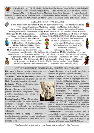 6
ANIVERSARIANTES DE ABRIL: 3- Marilene Martins da Cunha; 8- Maria José da Rocha
Ecard; 10- Maria Vitória Rodrigues Silva; 12- Ana Barciela de Assis; 15- Profa. Suzana
Bragança Mary; 16- Ricardo Queiroz Mattoso e Sonia Silva Baptista; 19- Norma Portugal
Fellows; 21- Maria Anilda Ribeiro Castro; 22- Jayonira dos Santos Velasco; 23- Edna Veiga Oliveira
Alves; 25- Edna Lopes de Carvalho; 28- Maria Cynira Menezes; 30- Maria de Lourdes Teixeira
DATAS SIGNIFICATIVAS DE ABRIL
1- Dia Internacional da Mentira; 5- Dia das Telecomunicações; 7- Dia Mundial da Saúde
(1948, criação Organização Mundial de Saúde) – Dia Mundial do Combate à
Hipertensão – Dia Mundial da Luta contra o Fumo – Dia Nacional do Jornalista (Fundação
Associação Brasileira de Imprensa, 1908); 8- Dia Mundial de Luta contra o Câncer; 9- Dia da
Biblioteca; 10- Dia da Engenharia; 11- Dia Mundial da Doença de Parkinson; 12- Dia do Obstetra;
13- Dia do Hino Nacional Brasileiro; 14- Dia do PAN-AMERICANISMO; 15- Dia Nacional da
Conservação do Solo – Dia da UNIVERTI (Criação da Universidade
Aberta da Terceira Idade – 15/04/93); 17- Dia da Compreensão Mundial – Dia
do Hemofílico; 18- Dia Nacional do Livro Infantil / Monteiro Lobato;
19- Dia do Índio (1944) – Dia do Exército Brasileiro; 21- Suplício de
TIRADENTES – Dia do Policial – Dia Mundial do Bombeiro;
22- Descobrimento do Brasil (1500) – Dia Internacional da Terra – Dia da
Comunidade Luso-Brasileira – Dia da Força Aérea Brasileira; 23- Dia Mundial do Livro e do
Direito Autoral; 25- Dia Internacional da ONU; 26- Dia da 1ª Missa – Dia Nacional de Combate à
Hipertensão Arterial; 27- Dia da Empregada Doméstica – Dia Mundial do Teatro – Dia
do Sacerdote – Dia do Engraxate; 28- Dia da Educação – Dia da Sogra – Dia Mundial
da Segurança e da Saúde no Trabalho; 29- Dia Internacional da Dança; 30- Dia
Nacional da Mulher – Dia do Ferroviário (1ª Estrada de Ferro do Brasil, 1854)
UNIVERTI: ESTRUTURA FUNCIONAL EM OFICINAS DE ATIVIDADES
Literatura – Revelar vocação e sentimentos em
prosa e verso, através da escrita e da leitura.
Turismo e Vamos às Estradas – Promover o
turismo e a participação em eventos da Terceira
Idade, dentro do município e fora dele.
Português – Manter e valorizar o nosso
idioma, e bem utilizá-lo.
Corpo – Promover atividades físicas,
ginástica localizada, alongamento, yoga
e outras modalidades que sirvam ao
corpo e à mente.
Ensaios Memória / Viva – Desenvolver
e exercitar o cérebro e a mente, a fim de
melhorar a cognição – visa o aprendizado, a
fixação e a utilização de conhecimentos
e habilidades, em especial, para as atividades da
vida diária
Educação para a Saúde – Parcerias e
orientação quanto à postura correta, trabalhando
o equilíbrio, objetivando o bem estar físico,
mental e social.
Coral – Promover a participação harmônica, o
trabalho em grupo e a vontade de cantar.
Dança e Música – Promover o aprendizado de
ritmos e danças, folclore e linguagem musical /
engloba Biodança e Dança de Salão.
Idiomas – Proporcionar a descoberta
de novas habilidades e capacidades
através do aprendizado de línguas
estrangeiras / Francês, Inglês,
Espanhol, Italiano e outras.
Teatro – Descobrir e aproveitar
talentos, estimular a integração de
gerações pelo teatro, envolvendo jovens
e idosos na UNIVERTI e fora dela, e contribuir
para a melhoria das condições de vida das
pessoas idosas, conscientizando sobre o valor do
idoso na família e na sociedade.
Solidariedade – Trabalhos voltados para a
comunidade carente, visitas a locais que
assistem idosos / parceria com o Probus Club de
Niterói-Norte, Rotary Clubs e Comissão de
Atenção à Terceira Idade da OAB-Niterói.
“Nenhuma obrigação é mais urgente do que a de agradecer” São Ambrósio
 