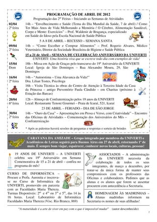 2
PROGRAMAÇÃO DE ABRIL DE 2012
Programação das 2ªs
Feiras – Iniciando as Semanas de Atividades
02/04
2ª feira
09/04
2ª feira
15/04
Dom
16/04
2ª feira
20/04
6ª feira
30/04
2ª feira
14h – “Envelhecimento e Saúde (Tema do Dia Mundial da Saúde, 7 de abril) / Como
Ter Mais Anos de Vida Melhorando a Memória / O Cérebro, Alimentação Saudável,
Corpo e Mente: Exercícios” – Prof. Waldenir de Bragança, especializado
em Saúde do Idoso pela Escola Nacional de Saúde Pública
5 A 8 DE ABRIL – RECESSO – SEMANA SANTA
14h – “Como Escolher e Comprar Alimentos” – Prof. Rogerio Alvares, Médico
Veterinário, Diretor da Sociedade Brasileira de Higiene e Saúde Pública
15 a 21 de Abril – SEMANA DE CELEBRAÇÃO ANIVERSÁRIO DA UNIVERTI
UNIVERTI: Uma história viva que se escreve todo dia com exemplos de vida!
18h – Missa em Ação de Graças pelo transcurso do 19º Aniversário da UNIVERTI
Local: Igreja de São Domingos – Rua Alexandre Moura, 29, São
Domingos
14h – “Autoestima – Uma Alavanca da Vida!”
Dra. Lilian Tostes, Psicóloga
16h – Visita Técnica às obras do Centro de Atenção à Terceira Idade da Casa
da Princesa – antigo Preventório Paula Cândido – em Charitas (próximo à
Estação das Barcas)
12h – Almoço de Confraternização pelos 19 anos da UNIVERTI
Local: Restaurante Tenore Gourmet – Praia de Icaraí, 521, Icaraí
23 DE ABRIL – FERIADO – DIA DE SÃO JORGE
14h – “Ouro da Casa” – Apresentações em Prosa e Verso, com Criatividade” – Encontro
das Oficinas de Atividades – Comemoração dos Aniversários do Mês –
Confraternização
* Após as palestras haverá sessões de perguntas e respostas e sorteio de brindes
CARAVANA DA AMIZADE – Grupo integrado por membros da UNIVERTI e
Acadêmicos de Letras seguirá para Buenos Aires em 27 de abril, retornando 1º de
maio. É sempre bom viajar, espairecer, conhecer novos locais, culturas, pessoas!
19 ANOS DE UNIVERTI – A UNIVERTI
celebra seu 19º Aniversário em Semana
Comemorativa de 15 a 21 de abril – confira no
programa do mês!
CURSO DE INFORMÁTICA –
Procure a Profa. Aurenita e inscreva-
se no Curso de Informática da
UNIVERTI, promovido em parceria
com as Faculdades Maria Thereza.
Turmas Disponíveis: 2ªs
e 4as
ou 3as
e 5as
, das 14 às
16 horas. Local: Laboratório de Informática
Faculdades Maria Thereza (Visc. Rio Branco, 869)
ASSOCIADOS – A administração
da UNIVERTI necessita da
colaboração de todos os seus
integrantes, de março a dezembro, por
tratar-se da única forma de manter seus
compromissos com os professores das
Oficinas e colaboradores. Pedimos que as
alunas e os alunos que forem se ausentar
procurem com antecedência a Secretaria.
HOMENAGEM ÀS MADRINHAS –
Alunas madrinhas informem na
Secretaria os nomes de suas afilhadas!
“A maturidade é a arte de viver em paz com o que é impossível mudar” (autor desconhecido)
 