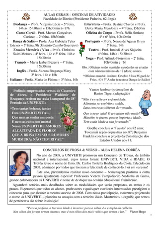 3
Vamos lembrar os conselhos de
Bastos Tigre: (adaptação)
“Não é envelhecer enfermidade.
Alimenta no espírito a saúde,
Luta contra as tibiezas da vontade.
Que a neve caia! O teu ardor não mude!
Mantém-te jovem, pouco importa a idade.
Tem cada idade a sua juventude!”
Goethe concluiu o “Fausto” aos 82 anos;
Toscanini regeu orquestras aos 87; Benjamin
Franklin concluiu o projeto da Constituição dos
Estados Unidos aos 81.
AULAS GERAIS – OFICINAS DE ATIVIDADES
Faculdade de Direito (Presidente Pedreira, 62, Ingá)
Biodança – Profa. Virgínia Lúcia – 5ª feira,
14h às 15h30min e 15h30min às 17h
Canto Coral – Prof. Marcos Gonçalves
Cardozo – 2ª feira, 15h30min
Dança de Salão – Profa. Ana Gabriela Teles
Esteves – 5ª feira, 9h (Ginásio Camilo Guerreiro)
Ensaios Memória / Viva – Profa. Christina
Sales Moraes – 4ª feira, 14h e 5ª feira, 14h e
15h30min
Francês – Maria Izabel Bezerra – 4ª feira,
15h30min
Inglês – Profa. Suzana Bragança Mary
3ª feira, 14h e 15h
Italiano – Profa. Maria de Fátima – 3ª feira, 16h
Literatura – Profa. Beatriz Chacon e Profa.
Dulce Maria Mendonza – 4ª feira, 15h30m
Oficina do Corpo – Profa. Nélia Soriano
4ª e 6ª feira, 10h40min
Português – Profa. Neusa de Aguiar Brum
5ª feira, 14h
Teatro – Prof. Jurandi Alves Siqueira
4ª feira, 14h e 15h30min
Yoga – Prof. Arlindo Fiorentim – 2ª feira,
10h40min e 16h
Obs.: Oficinas serão mantidas e poderão ser criadas
com número mínimo de 12 (doze) alunos
*Oficinas manhã: Instituto Ortobio / Rua Miguel de
Frias, 40 / 5º Andar (exceto a Dança de Salão)
CONCURSOS DE PROSA & VERSO – ALBA HELENA CORRÊA
No ano de 2008, a UNIVERTI promoveu um Concurso de Trovas, de âmbito
nacional e internacional, cujos temas foram: UNIVERTI, VIDA e IDADE. O
Troféu levou o nome do Ilmo. Dr. Carlos Tortelly Rodrigues da Costa, falecido em
2003, admirado por todos que tiveram a felicidade de conhecê-lo. Foi um sucesso!
Este ano, pretendemos realizar novo concurso – homenagem póstuma a outra
pessoa igualmente especial: Professora Violeta Campofiorito Saldanha da Gama,
grande colaboradora da UNIVERTI e nome de destaque no cenário educacional fluminense.
Aguardem notícias mais detalhadas sobre as modalidades que serão propostas, os temas e os
prazos. Esperamos que todos os alunos, professores e quaisquer escritores interessados prestigiem o
concurso para que alcance o mesmo sucesso de 2008. Com nossa participação, estaremos projetando
o nome da UNIVERTI – pioneira na atuação com a terceira idade. Mostremos o orgulho que temos
de pertencer a tão nobre instituição!
“Para o profano, a terceira idade é inverno; para o sábio, é a estação da colheita.
Nos olhos dos jovens vemos chamas, mas é nos olhos dos mais velhos que vemos a luz.” Victor Hugo
Pedindo emprestados versos de Casemiro
de Abreu, o Presidente Waldenir de
Bragança recitou na Aula Inaugural do 38º
Período da UNIVERTI:
“Tem tantas belezas, tantas
Esta UNIVERTI VITAL,
Que nem as sonha um poeta
E nem as canta um mortal
Nossa UNIVERTI DE AMORES
ALCATIFADA DE FLORES
QUE A BRISA EM SEUS RUMORES
MURMURA: NÃO TEM RIVAL”
 