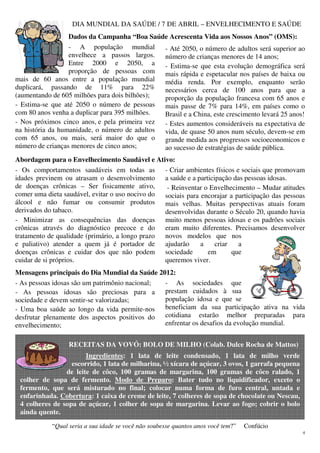 4
DIA MUNDIAL DA SAÚDE / 7 DE ABRIL – ENVELHECIMENTO E SAÚDE
Dados da Campanha “Boa Saúde Acrescenta Vida aos Nossos Anos” (OMS):
- A população mundial
envelhece a passos largos.
Entre 2000 e 2050, a
proporção de pessoas com
mais de 60 anos entre a população mundial
duplicará, passando de 11% para 22%
(aumentando de 605 milhões para dois bilhões);
- Estima-se que até 2050 o número de pessoas
com 80 anos venha a duplicar para 395 milhões.
- Nos próximos cinco anos, e pela primeira vez
na história da humanidade, o número de adultos
com 65 anos, ou mais, será maior do que o
número de crianças menores de cinco anos;
- Até 2050, o número de adultos será superior ao
número de crianças menores de 14 anos;
- Estima-se que esta evolução demográfica será
mais rápida e espetacular nos países de baixa ou
média renda. Por exemplo, enquanto serão
necessários cerca de 100 anos para que a
proporção da população francesa com 65 anos e
mais passe de 7% para 14%, em países como o
Brasil e a China, este crescimento levará 25 anos!
- Estes aumentos consideráveis na expectativa de
vida, de quase 50 anos num século, devem-se em
grande medida aos progressos socioeconomicos e
ao sucesso de estratégias de saúde pública.
Abordagem para o Envelhecimento Saudável e Ativo:
- Os comportamentos saudáveis em todas as
idades previnem ou atrasam o desenvolvimento
de doenças crônicas – Ser fisicamente ativo,
comer uma dieta saudável, evitar o uso nocivo do
álcool e não fumar ou consumir produtos
derivados do tabaco.
- Minimizar as consequências das doenças
crônicas através do diagnóstico precoce e do
tratamento de qualidade (primário, a longo prazo
e paliativo) atender a quem já é portador de
doenças crônicas e cuidar dos que não podem
cuidar de si próprios.
- Criar ambientes físicos e sociais que promovam
a saúde e a participação das pessoas idosas.
- Reinventar o Envelhecimento – Mudar atitudes
sociais para encorajar a participação das pessoas
mais velhas. Muitas perspectivas atuais foram
desenvolvidas durante o Século 20, quando havia
muito menos pessoas idosas e os padrões sociais
eram muito diferentes. Precisamos desenvolver
novos modelos que nos
ajudarão a criar a
sociedade em que
queremos viver.
Mensagens principais do Dia Mundial da Saúde 2012:
- As pessoas idosas são um patrimônio nacional;
- As pessoas idosas são preciosas para a
sociedade e devem sentir-se valorizadas;
- Uma boa saúde ao longo da vida permite-nos
desfrutar plenamente dos aspectos positivos do
envelhecimento;
- As sociedades que
prestam cuidados à sua
população idosa e que se
beneficiam da sua participação ativa na vida
cotidiana estarão melhor preparadas para
enfrentar os desafios da evolução mundial.
RECEITAS DA VOVÓ: BOLO DE MILHO (Colab. Dulce Rocha de Mattos)
Ingredientes: 1 lata de leite condensado, 1 lata de milho verde
escorrido, 1 lata de milharina, ½ xícara de açúcar, 3 ovos, 1 garrafa pequena
de leite de côco, 100 gramas de margarina, 100 gramas de côco ralado, 1
colher de sopa de fermento. Modo de Preparo: Bater tudo no liquidificador, exceto o
fermento, que será misturado no final; colocar numa forma de furo central, untada e
enfarinhada. Cobertura: 1 caixa de creme de leite, 7 colheres de sopa de chocolate ou Nescau,
4 colheres de sopa de açúcar, 1 colher de sopa de margarina. Levar ao fogo; cobrir o bolo
ainda quente.
“Qual seria a sua idade se você não soubesse quantos anos você tem?” Confúcio
 