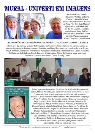 5
“A arte de viver consiste em conservar a esperança” Andre Maurois
Acima o pronunciamento da Presidente da Academia Niteroiense de
Letras, Márcia Pessanha, que lembrou “as mãos ‘parturientes’ e mãos
‘escreventes’ que se entrecruzaram no tecer da vida do poeta /
médico” – à sua esquerda o Presidente da AFL Waldenir de Bragança,
o Vice-Presidente José Raymundo Martins Romêo e o Acadêmico
Jorge Loretti; e à sua direita o Diretor de Acervo Documental e
Bibliotecas da AFL Roberto Santos de Almeida, a Presidente do
Centro Cultural Maria Sabina Neide Barros Rego e a Presidente do
Instituto Histórico e Geográfico de Niterói Profa. Franci Machado
Darigo. Falaram também na ocasião o Acadêmico Wanderlino
Teixeira Leite Neto, 2º Secretário da Academia Niteroiense de Letras,
que relembrou com carinho o “Parteiro de flores e de versos”;
e o Presidente Waldenir de Bragança, amigo do homenageado
por mais de meio século, que fez exposição emocionada
discorrendo sobre sua vida e sua obra.
CCEELLEEBBRRAAÇÇÕÕEESS DDOO CCEENNTTEENNÁÁRRIIOO DDOO BBEENNEEMMÉÉRRIITTOO FFUUNNDDAADDOORR CCAARRLLOOSS TTOORRTTEELLLLYY
De 26 a 31 de março a Semana do Centenário de Carlos Tortelly celebrou, em vários eventos, as
marcas da passagem do nosso saudoso fundador na vida médica, associativa, cultural e beneficente.
Em 28 de março, solenidade conjunta das Academias Niteroiense e Fluminense de Letras, Academia
de Medicina do Estado do Rio de Janeiro e Universidade Aberta da Terceira Idade lembrou a
história e a obra do Acadêmico Carlos Tortelly Costa
As alunas Elda Custódio
(Belquior), Waldete Calabria
(Gaspar) e Zeneida Seixas
(Baltazar), participantes do Auto
de Natal “Os Três Reis Magos”,
apresentado na UNIVERTI,
no dia 01/12/2011. Também
participaram: Leny da Cruz
(Maria), Nilza Terezinha (José),
Virgínia (Apresentadora) e
Vilma Gonçalves (Introdutora)
 