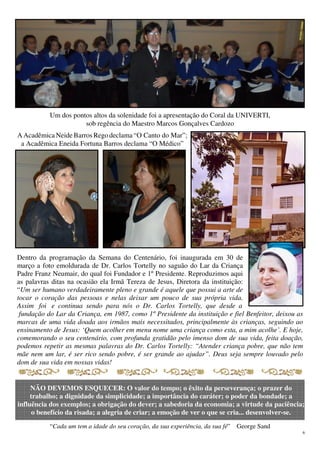 6
Um dos pontos altos da solenidade foi a apresentação do Coral da UNIVERTI,
sob regência do Maestro Marcos Gonçalves Cardozo
“Cada um tem a idade do seu coração, da sua experiência, da sua fé” George Sand
A Acadêmica Neide Barros Rego declama “O Canto do Mar”;
a Acadêmica Eneida Fortuna Barros declama “O Médico”
NÃO DEVEMOS ESQUECER: O valor do tempo; o êxito da perseverança; o prazer do
trabalho; a dignidade da simplicidade; a importância do caráter; o poder da bondade; a
influência dos exemplos; a obrigação do dever; a sabedoria da economia; a virtude da paciência;
o benefício da risada; a alegria de criar; a emoção de ver o que se cria... desenvolver-se.
Dentro da programação da Semana do Centenário, foi inaugurada em 30 de
março a foto emoldurada de Dr. Carlos Tortelly no saguão do Lar da Criança
Padre Franz Neumair, do qual foi Fundador e 1º Presidente. Reproduzimos aqui
as palavras ditas na ocasião ela Irmã Tereza de Jesus, Diretora da instituição:
“Um ser humano verdadeiramente pleno e grande é aquele que possui a arte de
tocar o coração das pessoas e nelas deixar um pouco de sua própria vida.
Assim foi e continua sendo para nós o Dr. Carlos Tortelly, que desde a
fundação do Lar da Criança, em 1987, como 1º Presidente da instituição e fiel Benfeitor, deixou as
marcas de uma vida doada aos irmãos mais necessitados, principalmente às crianças, seguindo ao
ensinamento de Jesus: ‘Quem acolher em menu nome uma criança como esta, a mim acolhe’. E hoje,
comemorando o seu centenário, com profunda gratidão pelo imenso dom de sua vida, feita doação,
podemos repetir as mesmas palavras do Dr. Carlos Tortelly: “Atender criança pobre, que não tem
mãe nem um lar, é ser rico sendo pobre, é ser grande ao ajudar”. Deus seja sempre louvado pelo
dom de sua vida em nossas vidas!
 