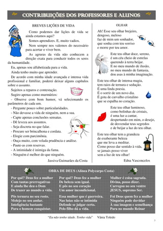 7
BREVES LIÇÕES DE VIDA
Como podemos dar lições de vida se
ainda estamos aqui?
Somos aprendizes. E, muito vadios.
Nem sempre nos valemos do necessário
para acertar o viver bem.
As agruras da vida não conhecem a
direção exata para conduzir todos os seres
da humanidade.
Eu, apenas sou alfabetizada para a vida.
Ainda tenho muito que aprender.
De acordo com minha idade avançada e intensa vida
profissional e familiar, poderei deixar alguns capítulos
sobre o assunto.
Sujeitos a reparos e contestação.
Sugiro apenas como murmúrios:
- Observe com bom humor, vá selecionando os
parâmetros de cada um.
- Pergunte pouco sobre particularidades.
- Não devasse a vida de ninguém, nem a sua.
- Capte apenas conclusões sensatas.
- Dê leveza aos assuntos.
- Seja discreta no que falar.
- Procure ser brincalhona e cordata.
- Elogie com parcimônia.
- Ouça muito, com velada prudência e análise.
- Paute-as com reservas.
- A intimidade é inimiga da fama.
- Ninguém é melhor do que ninguém.
Jassiva Guimarães da Costa
OLHAR
Ah! Esse seu olhar brejeiro,
dengoso, meloso
faz de mim um sonhador,
que sonha com teu sorriso
e morre por teu amor.
Este teu olhar doce, sereno,
é um céu cheio de estrelas
querendo à terra beijar.
E no meu mundo de ilusão,
no meu mundo de fantasia,
dou asas à minha imaginação.
Este teu olhar de intensa magia,
tem raios de ternura e sedução.
É uma linda poesia.
É o sorrir de um novo dia.
É gota de carvalho cristalino
que se espalha no coração.
Este teu olhar luminoso,
como bolinhas de cristais,
é uma luz a cantar,
despertando em mim, o desejo,
de desvendar teus segredos
e de beijar a luz do teu olhar.
Este teu olhar tem a grandeza
de exuberante beleza
que me leva a meditar.
Como posso dar sentido à vida,
se jamais posso viver
sem a luz de teu olhar!
Edna Vasconcelos
OBRA DE DEUS (Alínea Polycarpo Costa)
Por quê? Deus fez a mulher
Com tantas prerrogativas
E ainda lhe deu o Dom
De trazer ao mundo a vida.
Pôs ternura no seu rosto.
Molejo no seu andar.
Inteligência bastante
Para o homem conquistar.
Por quê? Deus fez a mulher
De beleza sem igual.
E pôs no seu coração
Um amor incondicional.
Essa mulher que é guerreira.
Nas lutas não se intimida
Defende se julgar certo.
Pelo filho dá a vida.
Mulher é coisa sagrada.
Divina, posso dizer.
Carregou no seu ventre
JESUS, supremo Ser.
Foi Deus quem fez a mulher
Ninguém pode duvidar
À sua imagem e semelhança
Para no mundo Reinar
“Eu não tenho idade. Tenho vida” Vânia Toledo
 