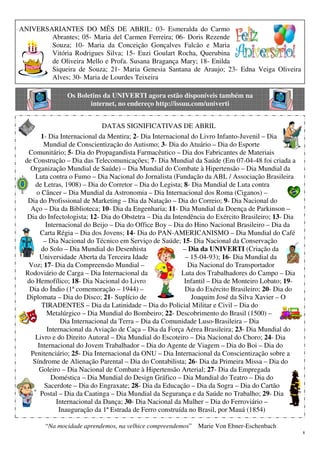 8
ANIVERSARIANTES DO MÊS DE ABRIL: 03- Esmeralda do Carmo
Abrantes; 05- Maria del Carmen Ferreira; 06- Doris Rezende
Souza; 10- Maria da Conceição Gonçalves Falcão e Maria
Vitória Rodrigues Silva; 15- Euzi Goulart Rocha, Querubina
de Oliveira Mello e Profa. Susana Bragança Mary; 18- Enilda
Siqueira de Souza; 21- Maria Genesia Santana de Araujo; 23- Edna Veiga Oliveira
Alves; 30- Maria de Lourdes Teixeira
Os Boletins da UNIVERTI agora estão disponíveis também na
internet, no endereço http://issuu.com/univerti
DATAS SIGNIFICATIVAS DE ABRIL
1- Dia Internacional da Mentira; 2- Dia Internacional do Livro Infanto-Juvenil – Dia
Mundial de Conscientização do Autismo; 3- Dia do Atuário – Dia do Esporte
Comunitário; 5- Dia do Propagandista Farmacêutico – Dia dos Fabricantes de Materiais
de Construção – Dia das Telecomunicações; 7- Dia Mundial da Saúde (Em 07-04-48 foi criada a
Organização Mundial de Saúde) – Dia Mundial do Combate à Hipertensão – Dia Mundial da
Luta contra o Fumo – Dia Nacional do Jornalista (Fundação da ABL / Associação Brasileira
de Letras, 1908) – Dia do Corretor – Dia do Legista; 8- Dia Mundial de Luta contra
o Câncer – Dia Mundial da Astronomia – Dia Internacional dos Roma (Ciganos) –
Dia do Profissional de Marketing – Dia da Natação – Dia do Correio; 9- Dia Nacional do
Aço – Dia da Biblioteca; 10- Dia da Engenharia; 11- Dia Mundial da Doença de Parkinson –
Dia do Infectologista; 12- Dia do Obstetra – Dia da Intendência do Exército Brasileiro; 13- Dia
Internacional do Beijo – Dia do Office Boy – Dia do Hino Nacional Brasileiro – Dia da
Carta Régia – Dia dos Jovens; 14- Dia do PAN-AMERICANISMO – Dia Mundial do Café
– Dia Nacional do Técnico em Serviço de Saúde; 15- Dia Nacional da Conservação
do Solo – Dia Mundial do Desenhista – Dia da UNIVERTI (Criação da
Universidade Aberta da Terceira Idade – 15-04-93); 16- Dia Mundial da
Voz; 17- Dia da Compreensão Mundial – Dia Nacional do Transportador
Rodoviário de Carga – Dia Internacional da Luta dos Trabalhadores do Campo – Dia
do Hemofílico; 18- Dia Nacional do Livro Infantil – Dia de Monteiro Lobato; 19-
Dia do Índio (1ª comemoração – 1944) – Dia do Exército Brasileiro; 20- Dia do
Diplomata – Dia do Disco; 21- Suplício de Joaquim José da Silva Xavier – O
TIRADENTES – Dia da Latinidade – Dia do Policial Militar e Civil – Dia do
Metalúrgico – Dia Mundial do Bombeiro; 22- Descobrimento do Brasil (1500) –
Dia Internacional da Terra – Dia da Comunidade Luso-Brasileira – Dia
Internacional da Aviação de Caça – Dia da Força Aérea Brasileira; 23- Dia Mundial do
Livro e do Direito Autoral – Dia Mundial do Escoteiro – Dia Nacional do Choro; 24- Dia
Internacional do Jovem Trabalhador – Dia do Agente de Viagem – Dia do Boi – Dia do
Penitenciário; 25- Dia Internacional da ONU – Dia Internacional da Conscientização sobre a
Síndrome de Alienação Parental – Dia do Contabilista; 26- Dia da Primeira Missa – Dia do
Goleiro – Dia Nacional de Combate à Hipertensão Arterial; 27- Dia da Empregada
Doméstica – Dia Mundial do Design Gráfico – Dia Mundial do Teatro – Dia do
Sacerdote – Dia do Engraxate; 28- Dia da Educação – Dia da Sogra – Dia do Cartão
Postal – Dia da Caatinga – Dia Mundial da Segurança e da Saúde no Trabalho; 29- Dia
Internacional da Dança; 30- Dia Nacional da Mulher – Dia do Ferroviário –
Inauguração da 1ª Estrada de Ferro construída no Brasil, por Mauá (1854)
“Na mocidade aprendemos, na velhice compreendemos” Marie Von Ebner-Eschenbach
 