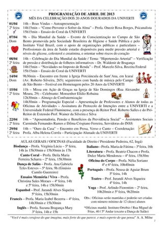 2
PROGRAMAÇÃO DE ABRIL DE 2013
MÊS DA CELEBRAÇÃO DOS 20 ANOS DOURADOS DA UNIVERTI
01/04
2ª feira
07/04
Dom
08/04
2ª feira
14/04
Dom
15/04
2ª feira
22/04
2ª feira
29/04
2ª feira
14h – Boas Vindas – Autoapresentação
14h15min – “Como Prevenir o Sofrer da Alma” – Profa. Onezir Rosa Borges, Psicanalista
15h15min – Ensaio do Coral da UNIVERTI
9h – Dia Mundial da Saúde – Evento de Conscientização no Campo de São
Bento promovida pela Sociedade Brasileira de Higiene e Saúde Pública e pelo
Instituto Vital Brazil, com o apoio de organizações públicas e particulares –
Profissionais da área de Saúde estarão disponíveis para medir pressão arterial e
níveis de glicose, colesterol e creatinina, e orientar sobre riscos do coração
14h – Celebração do Dia Mundial da Saúde / Tema: “Hipertensão Arterial” – Verificação
de pressão e distribuição de folhetos informativos – Dr. Waldenir de Bragança
14h15min – “Novidades no Imposto de Renda” – Prof. Marcelo Silva, Receita Federal
15h15min – Ensaio do Coral da UNIVERTI
9h30min – Encontro em frente à Igreja Porciúncula de Sant’Ana, em Icaraí
(Av. Roberto Silveira, 265); seguiremos com banda de música pelo Campo
de São Bento – Festival em Homenagem pelos 20 Anos da UNIVERTI
11h – Missa em Ação de Graças na Igreja de São Domingos (Rua Alexandre
Moura, 29) – Celebrante: Monsenhor Elídio Robaina
12h30min – Almoço de Confraternização
14h30min – Programação Especial – Apresentação de Professores e Alunos de todas as
Oficinas de Atividades – Assinatura do Protocolo de Intenções entre a UNIVERTI e a
Universidade Federal Fluminense, com a presença do Reitor Prof. Roberto Salles e do Pró-
Reitor de Extensão Prof. Wainer da Silveira e Silva
14h – “Aposentadoria, Pensão e Benefícios da Previdência Social” – Assistentes Sociais
Carminda Fernandes Ramos e Dilma Crispiano Ferreira, Servidoras do INSS
14h – “Ouro da Casa” – Encontro em Prosa, Verso e Canto – Coordenação:
Profa. Alba Helena Corrêa – Participação Alunado da UNIVERTI
AULAS GERAIS / OFICINAS (Faculdade de Direito / Presidente Pedreira, 62, Ingá)
Biodança – Profa. Virgínia Lúcia – 5ª feira,
14h às 15h30min e 15h30min às 17h
Canto Coral – Profa. Deila Maria
Ferreira Scharra – 2ª feira, 15h30min
Dança de Salão – Profa. Ana Gabriela
Teles Esteves – 5ª feira, 9h (Ginásio
Camilo Guerreiro)
Ensaios Memória / Viva – Profa.
Christina Sales Moraes – 4ª feira, 14h
e 5ª feira, 14h e 15h30min
Espanhol – Prof. Jurandi Alves Siqueira
5ª feira, 15h30min
Francês – Profa. Maria Izabel Bezerra – 4ª feira,
14h30min e 15h30min
Inglês – Profa. Suzana Bragança Mary
3ª feira, 14h e 15h
Italiano – Profa. Maria de Fátima – 3ª feira, 16h
Literatura – Profa. Beatriz Chacon e Profa.
Dulce Maria Mendonza – 4ª feira, 15h30m
Oficina do Corpo – Profa. Nélia Soriano
4ª e 6ª feira, 10h40min
Português – Profa. Neusa de Aguiar Brum
5ª feira, 14h
Teatro – Prof. Jurandi Alves Siqueira
4ª feira, 14h
Yoga – Prof. Arlindo Fiorentim – 2ª feira,
10h20min e 5ª feira, 9h20min
Obs.: Oficinas serão mantidas e poderão ser criadas
com número mínimo de 12 (doze) alunos
*Oficinas manhã: Instituto Ortobio / Rua Miguel de
Frias, 40 / 5º Andar (exceto a Dança de Salão)
“Você é mais corajoso do que imagina, mais forte do que parece, e mais esperto do que pensa” A. A. Milne
 