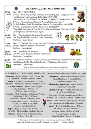 2
PROGRAMAÇÃO DE AGOSTO DE 2017
07/08
2ª feira
14/08
2ª feira
21/08
2ª feira
28/08
2ª feira
04/09
2ª feira
14h – AULA INAUGURAL
1ª Parte – Abertura pelo Presidente Waldenir de Bragança – Oração de Graças
Hino Nacional – Apresentação do Coral da UNIVERTI
Homenagem ao Prof. Cresus Vinícius Depes de Gouvêa, Vice-Reitor da UFF
2ª Parte – “Conquistas em Favor da População Idosa de Niterói”
Dr. Luiz Roberto Saad, Secretário do Idoso, e Dr. Marcos Fioravanti, OAB
3ª Parte – Comemoração do Dia Nacional da Saúde (05/08)
“Atualidade das Ações de Oswaldo Cruz, Patrono da Saúde Pública no Brasil”
Celebração dos Aniversários de Agosto
14h – “Odontologia na Geriatria e Gerontologia”
Dra. Ângela Maria Ricommi de Paula, Odontóloga
15h15min – Canto Coral
14h – “O Papel dos Pais e dos Avós como Educadores do Consumo Consciente”
Rodrigo Bragança Aylmer, Universitário
5h15min – Canto Coral
14h – “Novidades em Nutrição”
Dra. Ana Lúcia Bragança Aylmer, Nutricionista
15h15min – Canto Coral
14h – Semana da Pátria – Sessão Literomusical “Valorização dos Símbolos Nacionais”
Coordenação: Profa. Alba Helena Corrêa – Participação dos Alunos
15h15min – Canto Coral
Após as palestras haverá sessão de perguntas e respostas
AULAS GERAIS / OFICINAS DE ATIVIDADES / Faculdade Direito (Presidente Pedreira, 62, Ingá)
Biodança – Profa. Virgínia Flach, 5ª feira, 14h
e 15h30min – Monitora Zeneida Seixas
Canto Coral – Profa. Deila Scharra – 2ª feira,
15h15min – Monitora Alzenides Ferreira da Silva
Ensaios Memória / Viva – Profa. Ângela
Maria Rodrigues – 4ª feira, 14h
e 5ª feira, 14h e 15h30min
Espanhol – Prof. Jurandi Alves Siqueira 4ª feira,
15h30min e 5ª feira, 15h30min
Monitora Alzenides Ferreira da Silva
Francês – Profa. Maria Izabel Bezerra,
4ª feira, 14h30min e 15h30min
Monitora Vera Lúcia Castro
Inglês – Profa. Susana Mary, 3ª feira, 14h,
15h e 16h – Monitora Ilda Machado Taveira
Italiano – Profa. Maria de Fátima Rocha,
3ª feira, 15h e 16h
Literatura – Profas. Beatriz Chacon e Dulce
Maria Mendonça, 4ª feira, 15h30m
Monitora Jassiva Costa
Meditação e Respiração* – Prof. Arlindo
Fiorentim, 6ª feira, 15h
Oficina do Corpo* – Profa. Patrícia Lopes
4ª e 6ª feira, 10h40min
Português – Profa. Neusa de Aguiar Brum
5ª feira, 14h – Monitora Marilda Teixeira Natal
Teatro – Prof. Jurandi Alves Siqueira – 4ª feira,
14h – Monitora Mirtes Henriques Pessanha
Yoga* – Prof. Arlindo Fiorentim – 2ª feira,
10h30min; e 5ª feira, 10h40min
Monitora Helena Cardoso Weichert
* Local: Instituto Ortobio
(Rua Miguel de Frias, 40 / 5º andar)
“A coragem não é simplesmente outra virtude, é a forma verdadeira
que cada virtude toma quando colocada em prática” Michael Rawls
 