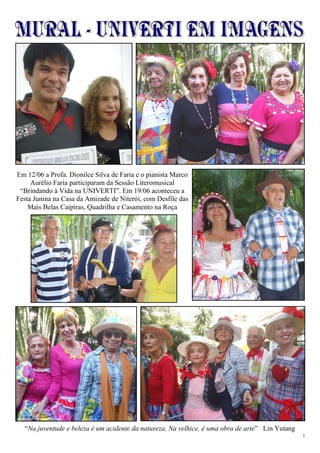 3
“
“Na juventude e beleza é um acidente da natureza. Na velhice, é uma obra de arte” Lin Yutang
Em 12/06 a Profa. Dionilce Silva de Faria e o pianista Marco
Aurélio Faria participaram da Sessão Literomusical
“Brindando à Vida na UNIVERTI”. Em 19/06 aconteceu a
Festa Junina na Casa da Amizade de Niterói, com Desfile das
Mais Belas Caipiras, Quadrilha e Casamento na Roça
 