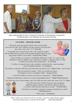 5
CITAÇÕES – TERCEIRA IDADE
“Não basta, para uma grande Nação, haver acrescentado
novos anos de vida. Nosso objetivo terá que consistir em acrescentar
nova vida a esses anos” (J. F. Kennedy)
“A juventude não é um período da vida, é um estado de espírito.
Não envelhecemos por termos vivido um determinado número de anos,
mas porque traímos o nosso ideal” (General Mac Arthur)
“O que envelhece é o egoísmo, a inutilidade deliberada, o tédio. É o vazio da vida.
Enquanto cremos em alguma coisa, esperamos e amamos, e enquanto temos os olhos
cravados nas estrelas, não envelhecemos”. (P. Ferrand)
“A velhice é a soma de toda a vida, avaliada e enobrecida, flor e nata do milagre
da personalidade humana”. (G. Marañon)
“Eu renasço a cada dia. Cada dia é para mim uma experiência nova”. (Pablo Casals – aos 93 anos)
“Abrir seu espírito ao mundo... Abrir seu coração aos outros...
É permanecer jovem, em qualquer idade”. (Jacques Séure)
“A arte de envelhecer consiste em conservar a esperança”. (Andre Maurois)
“Quando envelhecemos a beleza se converte em qualidade interior” (Ralph Waldo Emerson)
“Nos olhos dos jovens vemos chamas, mas é nos olhos dos mais velhos que vemos a luz” (V. Hugo)
“Ser velho não existe! Cabelos brancos e peles enrugadas
significam apenas inúmeras experiências, inúmeros amores
e a enorme sabedoria que uma pessoa carrega”. (Arnaldo Jabor)
“Os homens só envelhecem quando os lamentos substituem os sonhos”.
(John Barrymore)
“Vida é ação”. (Aristóteles)
“Não é velho o que mantém sua fé em si mesmo, o que vive saudavelmente alegre,
convencido de que para o coração não há idade” (autor desconhecido)
Após a apresentação foi feita a entrega de Certificados de Participação e Coquetel de
Confraternização, com celebração dos aniversários de julho
FOTOS: DULCE MATTOS
 