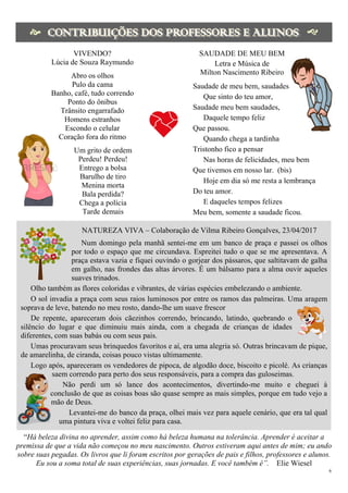 6
 

 
VIVENDO?
Lúcia de Souza Raymundo
Abro os olhos
Pulo da cama
Banho, café, tudo correndo
Ponto do ônibus
Trânsito engarrafado
Homens estranhos
Escondo o celular
Coração fora do ritmo
Um grito de ordem
Perdeu! Perdeu!
Entrego a bolsa
Barulho de tiro
Menina morta
Bala perdida?
Chega a polícia
Tarde demais
SAUDADE DE MEU BEM
Letra e Música de
Milton Nascimento Ribeiro
Saudade de meu bem, saudades
Que sinto do teu amor,
Saudade meu bem saudades,
Daquele tempo feliz
Que passou.
Quando chega a tardinha
Tristonho fico a pensar
Nas horas de felicidades, meu bem
Que tivemos em nosso lar. (bis)
Hoje em dia só me resta a lembrança
Do teu amor.
E daqueles tempos felizes
Meu bem, somente a saudade ficou.
NATUREZA VIVA – Colaboração de Vilma Ribeiro Gonçalves, 23/04/2017
Num domingo pela manhã sentei-me em um banco de praça e passei os olhos
por todo o espaço que me circundava. Espreitei tudo o que se me apresentava. A
praça estava vazia e fiquei ouvindo o gorjear dos pássaros, que saltitavam de galha
em galho, nas frondes das altas árvores. É um bálsamo para a alma ouvir aqueles
suaves trinados.
Olho também as flores coloridas e vibrantes, de várias espécies embelezando o ambiente.
O sol invadia a praça com seus raios luminosos por entre os ramos das palmeiras. Uma aragem
soprava de leve, batendo no meu rosto, dando-lhe um suave frescor
De repente, apareceram dois cãezinhos correndo, brincando, latindo, quebrando o
silêncio do lugar e que diminuiu mais ainda, com a chegada de crianças de idades
diferentes, com suas babás ou com seus pais.
Umas procuravam seus brinquedos favoritos e aí, era uma alegria só. Outras brincavam de pique,
de amarelinha, de ciranda, coisas pouco vistas ultimamente.
Logo após, apareceram os vendedores de pipoca, de algodão doce, biscoito e picolé. As crianças
saem correndo para perto dos seus responsáveis, para a compra das guloseimas.
Não perdi um só lance dos acontecimentos, divertindo-me muito e cheguei à
conclusão de que as coisas boas são quase sempre as mais simples, porque em tudo vejo a
mão de Deus.
Levantei-me do banco da praça, olhei mais vez para aquele cenário, que era tal qual
uma pintura viva e voltei feliz para casa.
“Há beleza divina no aprender, assim como há beleza humana na tolerância. Aprender é aceitar a
premissa de que a vida não começou no meu nascimento. Outros estiveram aqui antes de mim; eu ando
sobre suas pegadas. Os livros que li foram escritos por gerações de pais e filhos, professores e alunos.
Eu sou a soma total de suas experiências, suas jornadas. E você também é”. Elie Wiesel
 