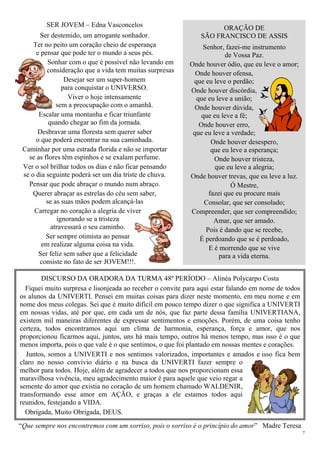 7
SER JOVEM – Edna Vasconcelos
Ser destemido, um arrogante sonhador.
Ter no peito um coração cheio de esperança
e pensar que pode ter o mundo a seus pés.
Sonhar com o que é possível não levando em
consideração que a vida tem muitas surpresas
Desejar ser um super-homem
para conquistar o UNIVERSO.
Viver o hoje intensamente
sem a preocupação com o amanhã.
Escalar uma montanha e ficar triunfante
quando chegar ao fim da jornada.
Desbravar uma floresta sem querer saber
o que poderá encontrar na sua caminhada.
Caminhar por uma estrada florida e não se importar
se as flores têm espinhos e se exalam perfume.
Ver o sol brilhar todos os dias e não ficar pensando
se o dia seguinte poderá ser um dia triste de chuva.
Pensar que pode abraçar o mundo num abraço.
Querer abraçar as estrelas do céu sem saber,
se as suas mãos podem alcançá-las
Carregar no coração a alegria de viver
ignorando se a tristeza
atravessará o seu caminho.
Ser sempre otimista ao pensar
em realizar alguma coisa na vida.
Ser feliz sem saber que a felicidade
consiste no fato de ser JOVEM!!!.
ORAÇÃO DE
SÃO FRANCISCO DE ASSIS
Senhor, fazei-me instrumento
de Vossa Paz.
Onde houver ódio, que eu leve o amor;
Onde houver ofensa,
que eu leve o perdão;
Onde houver discórdia,
que eu leve a união;
Onde houver dúvida,
que eu leve a fé;
Onde houver erro,
que eu leve a verdade;
Onde houver desespero,
que eu leve a esperança;
Onde houver tristeza,
que eu leve a alegria;
Onde houver trevas, que eu leve a luz.
Ó Mestre,
fazei que eu procure mais
Consolar, que ser consolado;
Compreender, que ser compreendido;
Amar, que ser amado.
Pois é dando que se recebe,
É perdoando que se é perdoado,
E é morrendo que se vive
para a vida eterna.
DISCURSO DA ORADORA DA TURMA 48º PERÍODO – Alinéa Polycarpo Costa
Fiquei muito surpresa e lisonjeada ao receber o convite para aqui estar falando em nome de todos
os alunos da UNIVERTI. Pensei em muitas coisas para dizer neste momento, em meu nome e em
nome dos meus colegas. Sei que é muito difícil em pouco tempo dizer o que significa a UNIVERTI
em nossas vidas, até por que, em cada um de nós, que faz parte dessa família UNIVERTIANA,
existem mil maneiras diferentes de expressar sentimentos e emoções. Porém, de uma coisa tenho
certeza, todos encontramos aqui um clima de harmonia, esperança, força e amor, que nos
proporcionou ficarmos aqui, juntos, uns há mais tempo, outros há menos tempo, mas isso é o que
menos importa, pois o que vale é o que sentimos, o que foi plantado em nossas mentes e corações.
Juntos, somos a UNIVERTI e nos sentimos valorizados, importantes e amados e isso fica bem
claro no nosso convívio diário e na busca da UNIVERTI fazer sempre o
melhor para todos. Hoje, além de agradecer a todos que nos proporcionam essa
maravilhosa vivência, meu agradecimento maior é para aquele que veio regar a
semente do amor que existia no coração de um homem chamado WALDENIR,
transformando esse amor em AÇÃO, e graças a ele estamos todos aqui
reunidos, festejando a VIDA.
Obrigada, Muito Obrigada, DEUS.
“Que sempre nos encontremos com um sorriso, pois o sorriso é o princípio do amor” Madre Teresa
 