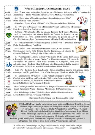 2
PROGRAMAÇÃO DE JUNHO E JULHO DE 2015
01/06
2ª feira
08/06
2ª feira
15/06
2ª feira
22/06
2ª feira
29/06
2ª feira
06/07
2ª feira
09/07
5ª feira
13/07
2ª feira
20/07
2ª feira
10/08
2ª feira
14h – “É bom saber mais sobre Exercícios para Melhorar a Saúde e a Vida” – “Noções de
Acupuntura” – Profa. Alexandra Ferreira Gouvea Martins, Fisioterapeuta
14h – “Dicas sobre a Nova Ortografia da Língua Portuguesa – Hífen”
Profa. Dionilce Faria, Escritora
14h30min – “Poesia, Canto e Música” – Sr. Marco Aurélio Faria, Pianista
14h – “Por Quê os Cuidados com a Identidade Pessoal: Datiloscopia e Biometria”
Prof. Jorge Barcellos, Datiloscopista
14h30min – “Celebrando o Dia da Vitória: Término da II Guerra Mundial,
1945” – Homenagem aos nossos Heróis no Campo de Batalha, os ex-
Combatentes da Força Expedicionária Brasileira, na pessoa de Ary de
Carvalho Vasconcellos – Cantaremos juntos a Canção dos Expedicionários
14h – “Relacionamento e Autoestima para o Melhor Viver” – Dinâmica de Grupo
Profa. Dorinha Gabay, Psicóloga
14h – Ouro da Casa – Encontro em Prosa ou Poesia, Canto e Música.
Coordenação: Profa. Alba Helena Corrêa. Participação de alunos de
todas as Oficinas – Celebração dos Aniversários de Junho
14h – “Conhecendo Melhor o Instituto Vital Brazil (IVB), Centro de Pesquisa
e Produção Científica e Ações Sociais” – Comemorando os 150 Anos de
Nascimento do Cientista Vital Brasil Mineiro da Campanha, uma vida
salvando vidas – Dr. Luiz Eduardo Cunha, Vice-Presidente do IVB e membro
da Academia de Medicina Veterinária no Estado do Rio de Janeiro
14h às 17h – Festa na Roça Beneficente – Nossa anual festa caipira, com comida típica,
casamento, desfile, quadrilha – Local: Clube Português (Rua Lara Vilela, 176, Ingá).
14h – Encerramento 44º Período – Salão Nobre Faculdade de Direito
Confraternização / Entrega Certificados / Celebração Aniversários Julho
Palavras do Patrono, do Paraninfo e da Oradora da Turma
Local: Salão Nobre da Faculdade de Direito
16h – Celebração do Dia Internacional do Amigo – Encontro da Amizade da UNIVERTI
Local: Restaurante Viena – Praça de Alimentação do Plaza Shopping
14h – Aula Inaugural do 45º Período – Boas Vindas / Confraternização
Local: Salão Nobre da Faculdade de Direito
Desejamos felizes férias e bom descanso, até a volta!
FESTA JUNINA – Venha participar de nossa tradicional Festa na Roça Beneficente,
cheia de alegria e renovação do estado de espírito dos bons tempos, dia 9 de junho
(5ª feira), das 14 às 17 horas, no Clube Português (Rua Lara Vilela, 176, Ingá).
Haverá Desfile das Mais Belas Caipiras, Quadrilha, Casamento na Roça, Música
Junina e Sertaneja. Ingresso: 1 kg de alimento não perecível, ou 1 lata de leite em
pó, ou itens de higiene pessoal (destinados a idosos carentes).
Pedimos que os participantes de nossa festa tragam 1 prato de doce ou salgado típico ou 1
refrigerante para compor nossa mesa festiva. Venha vestido a caráter!
“A velhice não é uma doença – é força e sobrevivência, triunfo sobre todos os tipos
de vicissitudes e desapontamentos, dificuldades e obstáculos” Maggie Kuhn
 