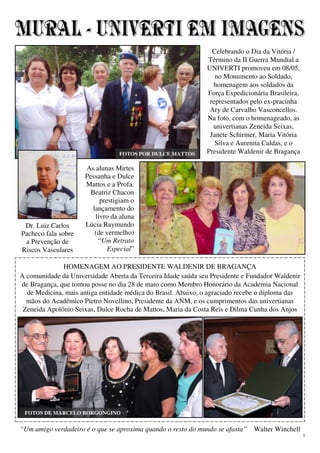 3
http://marceloborgongino.blogspot.com.br
“Um amigo verdadeiro é o que se aproxima quando o resto do mundo se afasta” Walter Winchell
ALMOÇO DE CONFRATERNIZAÇÃO
Presença de cerca de 60 univertianos (à
esquerda, Emília, Janete, Ivani e Almerinda;
abaixo, Odila, Francisca e Maria da Conceição)
Celebrando o Dia da Vitória /
Término da II Guerra Mundial a
UNIVERTI promoveu em 08/05,
no Monumento ao Soldado,
homenagem aos soldados da
Força Expedicionária Brasileira,
representados pelo ex-pracinha
Ary de Carvalho Vasconcellos.
Na foto, com o homenageado, as
univertianas Zeneida Seixas,
Janete Schirmer, Maria Vitória
Silva e Aurenita Caldas, e o
Presidente Waldenir de Bragança
HOMENAGEM AO PRESIDENTE WALDENIR DE BRAGANÇA
A comunidade da Universidade Aberta da Terceira Idade saúda seu Presidente e Fundador Waldenir
de Bragança, que tomou posse no dia 28 de maio como Membro Honorário da Academia Nacional
de Medicina, mais antiga entidade médica do Brasil. Abaixo, o agraciado recebe o diploma das
mãos do Acadêmico Pietro Novellino, Presidente da ANM, e os cumprimentos das univertianas
Zeneida Apolônio Seixas, Dulce Rocha de Mattos, Maria da Costa Reis e Dilma Cunha dos Anjos
As alunas Mirtes
Pessanha e Dulce
Mattos e a Profa.
Beatriz Chacon
prestigiam o
lançamento do
livro da aluna
Lúcia Raymundo
(de vermelho)
“Um Retrato
Especial”
FOTOS POR DULCE MATTOS
Dr. Luiz Carlos
Pacheco fala sobre
a Prevenção de
Riscos Vasculares
FOTOS DE MARCELO BORGONGINO
 