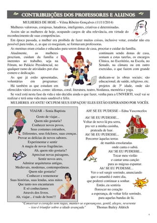 4
MULHERES DE HOJE – Vilma Ribeiro Gonçalves (11/11/2014)
Mulheres valorosas, corajosas, lutadoras, inteligentes, criativas e determinadas.
Assim são as mulheres de hoje, ocupando cargos de alta relevância, em virtude do
reconhecimento de suas competências.
Em época passada, a mulher era proibida de fazer muitas coisas, inclusive votar, estudar não era
possível para todas, e, as que co nseguiam, se formavam professoras.
As meninas eram criadas e educadas para serem donas de casa, procriar e cuidar da família.
Atualmente, as mulheres continuam sendo donas de casa,
procriam, cuidam da família e somam a estas tarefas, os encargos
inerentes ao trabalho, seja na Clínica, no Escritório, na Escola, no
Fórum, no Palácio Presidencial, no Senado, na câmara ou em outro
qualquer ramo de atividades por elas exercidas, o que fazem com grande
esmero e dedicação.
As que já estão aposentadas, dedicam-se às obras sociais; são
voluntárias em programas: educacional, de saúde, religioso, etc.
Há também as que estudam em projetos de 3ª idade, onde são
oferecidos vários cursos, como: idiomas, coral, literatura, teatro, biodanza, memória e yoga.
Se você está nesta fase da vida e não decidiu ainda o que fazer, venha para a UNIVERTI, você vai se
realizar e terá uma vida mais saudável e feliz.
MULHERES AVANTE! OCUPEM SEUS ESPAÇOS! ELES ESTÃO ESPERANDO POR VOCÊS.
VIAJAR – Sonia Baptista
Gosto de viajar...
Quem não gostaria?
Conhecer novos povos,
Seus costumes estranhos,
Diferentes, seus folclores, suas crenças.
Provar as delícias de novos sabores.
Experimentar e sentir
A magia de novas fragrâncias.
Ah, quem não gostaria?
Aprecisar novas paisagens,
Sentir novos ares,
Admirar arquiteturas antigas,
Medievais, modernas, contemporâneas.
Quem não gostaria?
Conhecer e rememorar
Suas histórias, suas lendas, seus mitos
Que tanto nos encantaram
E só conhecíamos
Através dos livros.
Ah, viajar... é tudo de bom!!!
AH! SE EU PUDESSE – Edna Vasconcelos
Ah! SE EU PUDESSE...
Voltar de novo lá pra serra,
pra ver a minha casinha,
prateada de luar.
Ah! SE EU PUDESSE...
Percorrer àquelas terras
de manhãs ensolaradas
onde canta o sabiá.
Ah! SE EU PUDESSE...
Tocar meu violão
e cantar uma canção
para as mágoas espantar.
Ah! SE EU PUDESSE...
Ver o sol surgir sorrindo, anunciando
que o amanhã é outro dia,
que poderei continuar a sonhar.
Então, eu sentiria
florescer no coração
a esperança, de voltar feliz sorrindo,
para aquelas bandas de lá.
“Conservar o coração sem rugas, manter-se esperançoso, gentil, alegre, reverente
– isso é triunfar sobre a idade avançada” Thomas Bailey Aldrich
 