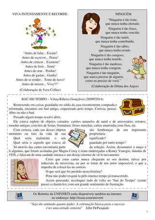 5
VIVA INTENSAMENTE E RECORDE:
“Antes de falar... Escute!
Antes de escrever... Pense!
Antes de criticar... Examine!
Antes de ferir... Sinta!
Antes de orar... Perdoe!
Antes de gastar... Ganhe!
Antes de se render... Tente de novo!
Antes de morrer... Viva!!!”
(Colaboração de Vera Collier)
NINGUÉM
“Ninguém é tão forte,
que nunca tenha chorado.
Ninguém é tão fraco,
que nunca tenha vencido.
Ninguém é tão inútil,
que nunca tenha contribuído.
Ninguém é tão sábio,
que nunca tenha errado.
Ninguém é tão corajoso,
que nunca tenha temido.
Ninguém é tão medroso,
que nunca tenha coragem.
Ninguém é tão ninguém,
que nunca precise de alguém,
como eu preciso de você.”
(Colaboração de Dilma dos Anjos)
BAÚ DO TEMPO – Vilma Ribeiro Gonçalves (20/09/2014)
Remexendo em coisas guardadas no sótão da casa recentemente comprada e
reformada, encontrei um baú antigo, empoeirado pelo tempo. Curiosa, pensei.
Abro ou não o baú.
Passado algum tempo resolvi abrir.
Ele estava repleto de objetos variados: cartões amarelos de natal e de aniversário; retratos;
moedas antigas; convites de festas; formatura; flores murchas; cartas amarradas com fitas, etc.
Com certeza, cada um desses objetos são lembranças de um importante
momento ou fato da vida de sua proprietária.
Qual seria realmente o seu significado?
Qual seria o segredo que estava ali guardado por tanto tempo?
Só através das cartas encontraria parte da solução. Assim, desamarrei o maço e
li algumas, que foram assinadas por Magna Corey e eram endereçadas a Roney Viaregio, datadas de
1928, e falavam de uma saudade imensa e um desejo enorme de vê-lo novamente.
Creio que estas cartas nunca chegaram ao seu destino, talvez por
indecisão da missivista, ou por se tratar de um amor impossível, o que a
impediu de colocá-las no correio.
O que será que foi perdido nesta história?
Pena não poder resgatá-la pelo imenso tempo já transcorrido.
Assim pensando, recoloquei tudo de volta no “baú do Tempo” (como
passei a chamá-lo), com um grande sentimento de frustração.
Os Boletins da UNIVERTI estão disponíveis também na internet,
no endereço: http://issuu.com/univerti
“Seja tão animado quanto puder. A orientação básica para o sucesso
é ter uma atitude otimista” John DePasquale
 