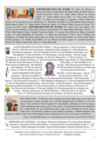 6
ANIVERSARIANTES DE JUNHO: 05- Elites de Oliveira e
Maria das Graças Coelho Pires; 06- Kátia Maria de Mello Retta e
Sandra Escovedo Freire; 07- Gilda Maria Silvino de Seixas
Puppo; 11- Sonea Maria Lucas Dias; 12- Vera Lúcia Santos
Collier; 16- Maria da Conceição S. Lagoeiro e Ziléa Cunha dos
Santos; 20- Conceição de Jesus Mendonça; 21- Elda Reis Custódio; 22- Leila Maria Garcia Arona e
Ruthi Maioli Salim; 25- Dilma Mello Cunha dos Anjos; 26- Bianca Maria Santos de Freitas; 29-
Lionete da Silva Sales. ANIVERSARIANTES DE JULHO: 04- Andre Luiz Vaz Santos; 05-
Tereza da Silva Batista e Therezinha Ferreira Vasconcellos; 09- Edna Maria Boa Hora Torres; 11-
Profa. Alba Helena Corrêa e Sandra Vianna da Cunha; 13- Ana de Jesus Oliveira e Márcia Louback
Lopes; 15- Alda Magalhães de Carvalho; 17- Maria da Conceição C. Pires e Prof. Waldenir de
Bragança; 19- Odilla dos Santos Delavechia; 20- Glacy Vieira Vasconcellos; 21- Profa. Deila Maria
Ferreira Scharra; 23- Enilda Vidal Mello; 25- Lia Moreira da Silva Lopes; 27- Zeneida Apolônio
Seixas; 30- Maily Lopes de B. Pinto; 31- Clelia Marcolini
DATAS SIGNIFICATIVAS DE JUNHO: 1- Dia da Imprensa; 3- Dia do Fuzileiro
Naval; 5- Dia Nacional da Ecologia e Mundial do Meio-Ambiente; 7- Dia Mundial da
Liberdade de Imprensa – Dia da Liberdade de Culto; 8- Dia Mundial dos Oceanos e do
Oceanógrafo; 9- Dia do Porteiro; 10- Dia da Raça – Dia de Camões – Dia da Língua
Portuguesa; 11- Dia do Educador Sanitário; 12- Dia dos Namorados; 13- Dia do Turista; 14-
Dia Mundial do Doador de Sangue; 17- Dia do Funcionário Público Aposentado; 18- Dia do Químico;
19- Dia do Cinema Brasileiro; 20- Dia do Office-Boy; 21- Dia da Mídia e dos
Profissionais de Marketing – Dia Mundial da Ioga – Dia Internacional da Música; 23-
Dia Olímpico; 24- Dia do Caboclo; 26- Dia Nacional do Professor de Educação
Física; 27- Dia do Artista Lírico; 29- Dia Nacional do Telefonista.
DATAS SIGNIFICATIVAS DE JULHO: 1- Dia do Bancário – Dia do
Arquiteto – Dia da Vacina BCG; 2- Dia Nacional do Bombeiro – Dia
Nacional do Hospital; 4- Dia do Papa; 8- Dia Nacional do Panificador – Dia Nacional da
Ciência – Dia Nacional do Fotógrafo; 11- Dia Mundial da População; 12- Dia do Engenheiro Florestal;
13- Dia do Engenheiro de Saneamento – Dia do Cantor; 14- Dia do Doente – Dia do Farmacêutico –
Dia Internacional da Liberdade; 16- Dia do Comerciante; 17- Dia de Proteção às Florestas; 18-
Dia Nacional do Trovador; 19- Dia da Caridade; 20- Dia Internacional da Amizade e do
Amigo – Dia Pan-Americano; 25- Dia do Motorista – Dia do Escritor; 26- Dia dos
Avós; 27- Dia Nacional de Prevenção de Acidentes; 28- Dia do Agricultor
DIA DOS AVÓS – O Dia dos Avós acontece em 26 de julho, pois nesta data são
comemorados os Dias de Santa Ana e de São Joaquim, pais de Maria, os avós de
Jesus Cristo. O Dia de São Joaquim foi inicialmente celebrado em 20 de março,
sendo transferido anos depois para 16 de agosto. O responsável pela troca definitiva
foi o Papa Paulo VI, que determinou que a data seria celebrada em 26 de julho.
Santa Ana é considerada a padroeira das mulheres grávidas, e também daqueles que
desejam ter filhos. Santa Ana e São Joaquim são os padroeiros das avós e avôs para os brasileiros.
Fonte: CalendárioBR (http://www.calendariobr.com.br/dia-dos-avos#.VWt5xUYYEfV)
DIRETORIA DA UNIVERTI – Presidente: Waldenir de Bragança / Vice-Presidente: Roberto
Gonçalves / Secretária: Dulce Rocha Mattos / Tesoureira Geral: Aurenita Martins Caldas / 1ª
Tesoureira: Mirtes Henriques Pessanha / Diretora Sociocultural: Zeneida Apolônio Seixas
“Saudações, fico satisfeito em ver que somos diferentes. Que juntos nós possamos
nos tornar maiores do que a soma de nós dois” (saudação vulcana)
 