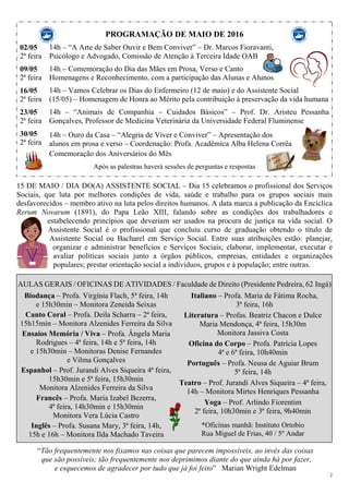 2
PROGRAMAÇÃO DE MAIO DE 2016
02/05
2ª feira
09/05
2ª feira
16/05
2ª feira
23/05
2ª feira
30/05
2ª feira
14h – “A Arte de Saber Ouvir e Bem Conviver” – Dr. Marcos Fioravanti,
Psicólogo e Advogado, Comissão de Atenção à Terceira Idade OAB
14h – Comemoração do Dia das Mães em Prosa, Verso e Canto
Homenagens e Reconhecimento, com a participação das Alunas e Alunos
14h – Vamos Celebrar os Dias do Enfermeiro (12 de maio) e do Assistente Social
(15/05) – Homenagem de Honra ao Mérito pela contribuição à preservação da vida humana
14h – “Animais de Companhia – Cuidados Básicos” – Prof. Dr. Aristeu Pessanha
Gonçalves, Professor de Medicina Veterinária da Universidade Federal Fluminense
14h – Ouro da Casa – “Alegria de Viver e Conviver” – Apresentação dos
alunos em prosa e verso – Coordenação: Profa. Acadêmica Alba Helena Corrêa
Comemoração dos Aniversários do Mês
Após as palestras haverá sessões de perguntas e respostas
15 DE MAIO / DIA DO(A) ASSISTENTE SOCIAL – Dia 15 celebramos o profissional dos Serviços
Sociais, que luta por melhores condições de vida, saúde e trabalho para os grupos sociais mais
desfavorecidos – membro ativo na luta pelos direitos humanos. A data marca a publicação da Encíclica
Rerum Novarum (1891), do Papa Leão XIII, falando sobre as condições dos trabalhadores e
estabelecendo princípios que deveriam ser usados na procura de justiça na vida social. O
Assistente Social é o profissional que concluiu curso de graduação obtendo o título de
Assistente Social ou Bacharel em Serviço Social. Entre suas atribuições estão: planejar,
organizar e administrar benefícios e Serviços Sociais; elaborar, implementar, executar e
avaliar políticas sociais junto a órgãos públicos, empresas, entidades e organizações
populares; prestar orientação social a indivíduos, grupos e à população; entre outras.
AULAS GERAIS / OFICINAS DE ATIVIDADES / Faculdade de Direito (Presidente Pedreira, 62 Ingá)
Biodança – Profa. Virgínia Flach, 5ª feira, 14h
e 15h30min – Monitora Zeneida Seixas
Canto Coral – Profa. Deila Scharra – 2ª feira,
15h15min – Monitora Alzenides Ferreira da Silva
Ensaios Memória / Viva – Profa. Ângela Maria
Rodrigues – 4ª feira, 14h e 5ª feira, 14h
e 15h30min – Monitoras Denise Fernandes
e Vilma Gonçalves
Espanhol – Prof. Jurandi Alves Siqueira 4ª feira,
15h30min e 5ª feira, 15h30min
Monitora Alzenides Ferreira da Silva
Francês – Profa. Maria Izabel Bezerra,
4ª feira, 14h30min e 15h30min
Monitora Vera Lúcia Castro
Inglês – Profa. Susana Mary, 3ª feira, 14h,
15h e 16h – Monitora Ilda Machado Taveira
Italiano – Profa. Maria de Fátima Rocha,
3ª feira, 16h
Literatura – Profas. Beatriz Chacon e Dulce
Maria Mendonça, 4ª feira, 15h30m
Monitora Jassiva Costa
Oficina do Corpo – Profa. Patrícia Lopes
4ª e 6ª feira, 10h40min
Português – Profa. Neusa de Aguiar Brum
5ª feira, 14h
Teatro – Prof. Jurandi Alves Siqueira – 4ª feira,
14h – Monitora Mirtes Henriques Pessanha
Yoga – Prof. Arlindo Fiorentim
2ª feira, 10h30min e 3ª feira, 9h40min
*Oficinas manhã: Instituto Ortobio
Rua Miguel de Frias, 40 / 5º Andar
“Tão frequentemente nos fixamos nas coisas que parecem impossíveis, ao invés das coisas
que são possíveis; tão frequentemente nos deprimimos diante do que ainda há por fazer,
e esquecemos de agradecer por tudo que já foi feito” Marian Wright Edelman
 