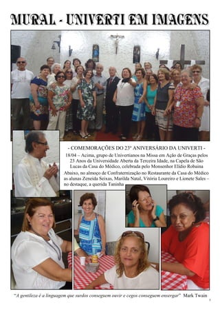 3
“A gentileza é a linguagem que surdos conseguem ouvir e cegos conseguem enxergar” Mark Twain
- COMEMORAÇÕES DO 23º ANIVERSÁRIO DA UNIVERTI -
18/04 – Acima, grupo de Univertianos na Missa em Ação de Graças pelos
23 Anos da Universidade Aberta da Terceira Idade, na Capela de São
Lucas da Casa do Médico, celebrada pelo Monsenhor Elídio Robaina
Abaixo, no almoço de Confraternização no Restaurante da Casa do Médico
as alunas Zeneida Seixas, Marilda Natal, Vitória Loureiro e Lionete Sales –
no destaque, a querida Taninha
 