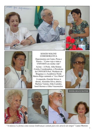 4
“A música é a forma como nossas lembranças cantam para nós através do tempo” Lance Morrow
SESSÃO SOLENE
COMEMORATIVA
Depoimentos em Canto, Prosa e
Poesia – “Como vejo e sinto a
UNIVERTI em minha vida”
Acima – A Profa. Alba Helena
Corrêa, Coordenadora, o Presidente
da UNIVERTI Prof. Waldenir de
Bragança e a Acadêmica Neide
Barros Rêgo cantando a “Ave Maria”
À esquerda, Zeneida Seixas; à
direita, Alzenides Silva; abaixo,
Marlene Valente, Elda Custódio,
Jamil Hermes e Edna Vasconcelos
FOTOS: DULCE MATTOS
 