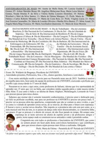 6
ANIVERSARIANTES DE MAIO: 04- Anette de Mello Retta; 05- Lenizia Gualda F.
Gomes; 07- Arlene Marinho Bessa; 08- Angélica Dhilarymar Rosa, Maria Luiza Martins
Gomes, Neuda Ornelas P. da Silva e Vitória Stelita Loureiro Destefani; 10- Helena
Weichert e Meri da Silva Santos; 11- Maria de Fátima Marques; 12- Profa. Maria de
Fátima e Carlos Roberto Miranda; 15- Maria da Costa Reis; 22- Profa. Virgínia Lúcia; 23- Maria
José Ferreira Caramalho; 26- Maria de Lourdes Oliveira e Martha Silva Bastos; 27- Mirta Assad; 29-
Angela Maria Rêgo Fonseca; 30- Maria Auxiliadora Quaresma; 31- Maria de Jesus Moreira
DATAS SIGNIFICATIVAS DE MAIO – 1- Dia do Trabalhador – Dia da Literatura
Brasileira; 2- Dia Nacional do Ex-Combatente; 3- Dia do Sol – Dia da Liberdade de
Imprensa – Dia do Solo; 4- Dia Internacional do Bombeiro; 5- Dia da Língua
Portuguesa e Cultura; 6- Dia do Matemático – Dia da Coragem; 7- Dia do Oftalmologista; 8-
Dia Mundial da Cruz Vermelha – Dia do Pintor e do Artista Plástico – Dia da Vitória – Dia do
Profissional de Marketing; 10- Dia do Cozinheiro; 11- Dia do Barbeiro; 12- Dia Internacional da
Enfermagem e do Enfermeiro; 13- Dia da Abolição da Escravatura – Dia da
Fraternidade; 15- Dia Internacional da Família – Dia do Assistente Social;
16- Dia do Gari; 17- Dia Internacional da Internet – Dia Internacional contra
a Homofobia – Dia Internacional da Hipertensão; 19- Dia do Físico; 21-
Dia da Língua Nacional; 24- Dia do Datilógrafo / Digitador – Dia do Café; 25- Dia do
Trabalhador Rural – Dia da Costureira – Dia do Massagista – Dia Mundial dos Vizinhos – Dia
Internacional das Crianças Desaparecidas – Dia Nacional da Adoção; 26- Dia Nacional de
Combate ao Glaucoma; 27- Dia Nacional da Mata Atlântica – Dia Mundial dos Meios de
Comunicação; 29- Dia do Geógrafo – Dia do Estatístico – Dia do Sociólogo; 30- Dia do
Geólogo – Dia do Decorador; 31- Dia Mundial da Luta contra o Tabaco
Exmo. Dr. Waldenir de Bragança, Presidente da UNIVERTI
Autoridades presentes, Professores, Sras. e Srs., alunos queridos, familiares e convidados
Com muita satisfação recebi o convite para ser Paraninfa neste ano de 2015. Também é motivo
de orgulho para mim, fazer parte da equipe de professores da UNIVERTI, exercendo a profissão que
escolhi e que exerço desde os 17 anos de idade.
Passaram-se os anos e aqui estou, como professora de Italiano, idioma que tive oportunidade de
aprender nos 15 anos que vivi na Itália, que considero minha segunda pátria e onde nasceu minha
filha Aline. É esse amor à Itália e ao idioma de Dante Alighieri, Michelangelo, Leonardo da Vinci
que procuro passar para meus alunos.
Sabemos que ensinar não é somente transmitir conhecimentos, é preciso amor e dedicação para
ser feliz na profissão escolhida, mas para ser professor na UNIVERTI é preciso um pouco mais. É
preciso ver as pessoas além das aparências, compreender que não se contam os anos vividos, o que
se conta é a vontade de aprender coisas novas, de se renovar, de olhar para o futuro com esperança.
É buscar o novo e aceitar novos desafios. Não importa se a pronúncia não está cem por cento, se a
nota musical está fora do tom, se os passos da dança estão meio desencontrados, se a memória falha
um pouco. O que se procura é o direito de crescer, de não ficar parado no tempo. Há sempre uma
esperança no ar neste universo de alunos de espírito jovem e de professores amigos e
gentis; neste espaço onde se constroem novas amizades e onde é permitido sonhar.
Congratulo-me com todos os professores e funcionários da UNIVERTI, que como
eu sentem prazer em fazer parte desta convivência harmoniosa e que contribuem
para que nossos alunos sejam pessoas mais felizes e realizadas. Obrigada.
Profa. Maria de Fátima – Paraninfa do 45º Período da UNIVERTI
“Ao falar você apenas repete o que sabe, mas ao escutar você pode aprender algo novo” Dalai Lama
 