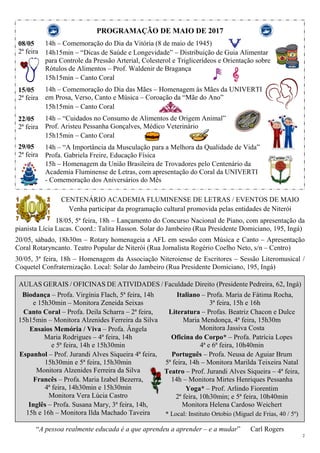 2
PROGRAMAÇÃO DE MAIO DE 2017
08/05
2ª feira
15/05
2ª feira
22/05
2ª feira
29/05
2ª feira
14h – Comemoração do Dia da Vitória (8 de maio de 1945)
14h15min – “Dicas de Saúde e Longevidade” – Distribuição de Guia Alimentar
para Controle da Pressão Arterial, Colesterol e Triglicerídeos e Orientação sobre
Rótulos de Alimentos – Prof. Waldenir de Bragança
15h15min – Canto Coral
14h – Comemoração do Dia das Mães – Homenagem às Mães da UNIVERTI
em Prosa, Verso, Canto e Música – Coroação da “Mãe do Ano”
15h15min – Canto Coral
14h – “Cuidados no Consumo de Alimentos de Origem Animal”
Prof. Aristeu Pessanha Gonçalves, Médico Veterinário
15h15min – Canto Coral
14h – “A Importância da Musculação para a Melhora da Qualidade de Vida”
Profa. Gabriela Freire, Educação Física
15h – Homenagem da União Brasileira de Trovadores pelo Centenário da
Academia Fluminense de Letras, com apresentação do Coral da UNIVERTI
- Comemoração dos Aniversários do Mês
CENTENÁRIO ACADEMIA FLUMINENSE DE LETRAS / EVENTOS DE MAIO
Venha participar da programação cultural promovida pelas entidades de Niterói
18/05, 5ª feira, 18h – Lançamento do Concurso Nacional de Piano, com apresentação da
pianista Lícia Lucas. Coord.: Talita Hasson. Solar do Jambeiro (Rua Presidente Domiciano, 195, Ingá)
20/05, sábado, 18h30m – Rotary homenageia a AFL em sessão com Música e Canto – Apresentação
Coral Rotaryncanto. Teatro Popular de Niterói (Rua Jornalista Rogério Coelho Neto, s/n – Centro)
30/05, 3ª feira, 18h – Homenagem da Associação Niteroiense de Escritores – Sessão Literomusical /
Coquetel Confraternização. Local: Solar do Jambeiro (Rua Presidente Domiciano, 195, Ingá)
AULAS GERAIS / OFICINAS DE ATIVIDADES / Faculdade Direito (Presidente Pedreira, 62, Ingá)
Biodança – Profa. Virgínia Flach, 5ª feira, 14h
e 15h30min – Monitora Zeneida Seixas
Canto Coral – Profa. Deila Scharra – 2ª feira,
15h15min – Monitora Alzenides Ferreira da Silva
Ensaios Memória / Viva – Profa. Ângela
Maria Rodrigues – 4ª feira, 14h
e 5ª feira, 14h e 15h30min
Espanhol – Prof. Jurandi Alves Siqueira 4ª feira,
15h30min e 5ª feira, 15h30min
Monitora Alzenides Ferreira da Silva
Francês – Profa. Maria Izabel Bezerra,
4ª feira, 14h30min e 15h30min
Monitora Vera Lúcia Castro
Inglês – Profa. Susana Mary, 3ª feira, 14h,
15h e 16h – Monitora Ilda Machado Taveira
Italiano – Profa. Maria de Fátima Rocha,
3ª feira, 15h e 16h
Literatura – Profas. Beatriz Chacon e Dulce
Maria Mendonça, 4ª feira, 15h30m
Monitora Jassiva Costa
Oficina do Corpo* – Profa. Patrícia Lopes
4ª e 6ª feira, 10h40min
Português – Profa. Neusa de Aguiar Brum
5ª feira, 14h – Monitora Marilda Teixeira Natal
Teatro – Prof. Jurandi Alves Siqueira – 4ª feira,
14h – Monitora Mirtes Henriques Pessanha
Yoga* – Prof. Arlindo Fiorentim
2ª feira, 10h30min; e 5ª feira, 10h40min
Monitora Helena Cardoso Weichert
* Local: Instituto Ortobio (Miguel de Frias, 40 / 5º)
“A pessoa realmente educada é a que aprendeu a aprender – e a mudar” Carl Rogers
 