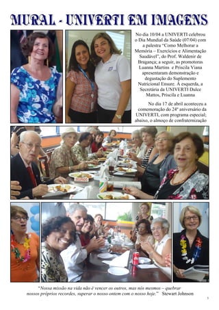 3
“Nossa missão na vida não é vencer os outros, mas nós mesmos – quebrar
nossos próprios recordes, superar o nosso ontem com o nosso hoje.” Stewart Johnson
No dia 10/04 a UNIVERTI celebrou
o Dia Mundial da Saúde (07/04) com
a palestra “Como Melhorar a
Memória – Exercícios e Alimentação
Saudável”, do Prof. Waldenir de
Bragança; a seguir, as promotoras
Luanna Martins e Priscila Viana
apresentaram demonstração e
degustação do Suplemento
Nutricional Ensure. À esquerda, a
Secretária da UNIVERTI Dulce
Mattos, Priscila e Luanna
No dia 17 de abril aconteceu a
comemoração do 24º aniversário da
UNIVERTI, com programa especial;
abaixo, o almoço de confraternização
 