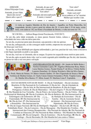 6
AMIZADE
Alínea Polycarpo Costa
Amizade, já ouvi falar.
Quem não ouviu?
Quem sabe o que é?
Amizade, de que cor?
Quem sabe o tamanho?
Tem sabor?
Amizade, não tem explicação.
É maior, é menor?
Tem valor?
Amizade, amizade.
Onde você está?
Só se conhece, se “se” mostrar.
Melhor que receber é dar.
A visita ao Aquário Marinho do Rio de Janeiro / AquaRio, no Porto Maravilha, foi
reagendada, devido à greve geral do ultimo dia 28. A nova data é 19 de maio, sexta-
feira, com saída às 13h, em frente à Faculdade de Direito, e volta em torno de 17h.
SE UM DIA... – Adilson Braga (Jornal Porciúncula, 19/03/2017)
Se um dia, pela idade avançada, os meus passos ficarem lentos, reduza a
velocidade dos seus e não me deixe para trás.
Se um dia, eu precisar parar para descansar, seja paciente e não me apresse.
Se um dia, enfraquecido, eu não conseguir andar sozinho, empreste-me um pouco
da força que você tiver.
Se um dia, eu ficar debilitado por alguma enfermidade e, por isso, precisar de você, tome a iniciativa
e não fique esperando eu pedir a sua ajuda.
Se um dia, você me vir chorando, não se zangue. Eu posso ter esquecido meus motivos para sorrir.
Se um dia, após eu partir desta vida, você se sentir esgotado pelo trabalhão que lhe dei, não lamente,
eu posso ter sido a sua cruz para a salvação.
ANIVERSARIANTES DE MAIO – 04- Anette de Mello Retta e
Nerilza Guimarães Lopes; 08- Angélica Dhilarymar Rosa, Maria
Luiza Martins Gomes, Neuda Ornelas P. da Silva e Vitória Stelita
Loureiro Destefani; 10- Helena Weichert e Meri da Silva Santos;
12- Profa. Maria de Fátima; 14- Marco Antonio Jardim; 19- Davi Figueiredo de Souza e Maria
Verônica de Medina Gomes; 22- Suely Cássia Câmara Fernandes e Profa. Virgínia Lúcia;
26- Martha Silva Bastos; 27- Mirta Assad; 29- Marilene Lima F. Espíndola.
DATAS SIGNIFICATIVAS DE MAIO – 1- Dia do Trabalhador – Dia da Literatura
Brasileira; 2- Dia Nacional do Ex-Combatente; 3- Dia do Sol – Dia da Liberdade de
Imprensa – Dia do Solo; 4- Dia Internacional do Bombeiro; 5- Dia da Língua
Portuguesa e Cultura; 6- Dia do Matemático – Dia da Coragem; 7- Dia do Oftalmologista;
8- Dia Mundial da Cruz Vermelha – Dia do Pintor e do Artista Plástico – Dia da Vitória – Dia do
Profissional de Marketing; 10- Dia do Cozinheiro; 11- Dia do Barbeiro; 12- Dia Internacional da
Enfermagem e do Enfermeiro; 13- Dia da Abolição da Escravatura – Dia da
Fraternidade; 15- Dia Internacional da Família – Dia do Assistente Social;
16- Dia do Gari; 17- Dia Internacional da Internet – Dia Internacional contra
a Homofobia – Dia Internacional da Hipertensão; 19- Dia do Físico;
21- Dia da Língua Nacional; 24- Dia do Datilógrafo / Digitador – Dia do Café; 25- Dia do
Trabalhador Rural – Dia da Costureira – Dia do Massagista – Dia Mundial dos Vizinhos – Dia
Internacional das Crianças Desaparecidas – Dia Nacional da Adoção; 26- Dia Nacional de
Combate ao Glaucoma; 27- Dia Nacional da Mata Atlântica – Dia Mundial dos Meios de
Comunicação; 29- Dia do Geógrafo – Dia do Estatístico – Dia do Sociólogo; 30- Dia do
Geólogo – Dia do Decorador; 31- Dia Mundial da Luta contra o Tabaco
“A mão que balança o berço governa o mundo” Vitor Hugo
 