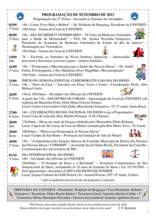 2
PROGRAMAÇÃO DE SETEMBRO DE 2013
Programação das 2ªs
Feiras – Iniciando as Semanas de Atividades
02/09
2ª feira
09/09
2ª feira
14/09
Sab
16/09
2ª feira
23/09
2ª feira
26/09
5ª feira
27/09
6ª feira
28/09
Sab
29/09
Dom
30/09
2ª feira
01/10
3ª feira
14h – Como Viver Mais e Melhor” – Dr. Waldenir de Bragança, Presidente da UNIVERTI
15h15min – Ensaio do Coral da UNIVERTI
14h – DIA DO MÉDICO VETERINÁRIO – “O Valor da Medicina Veterinária
para a Saúde da Humanidade” – Prof. Dr. Aristeu Pessanha Gonçalves,
Presidente da Academia de Medicina Veterinária do Estado do Rio de Janeiro* –
Homenagem aos Veterinários
15h15min – Ensaio do Coral da UNIVERTI
7h – Excursão ao Santuário de Nossa Senhora Aparecida – Interessados
procurem a Secretaria (convites à parte – número limitado)
14h – “Fisioterapia e Massoterapia para a Saúde das Pessoas Idosas” – Dr. André
Gama, Fisioterapeuta, e Sra. Madalena Alves Magalhães, Massoterapeuta*
15h15min – Ensaio do Coral da UNIVERTI
INÍCIO DA SEMANA ESPECIAL COMEMORATIVA DO DIA DO IDOSO
14h – “Ouro da Casa” – Encontro em Prosa, Verso e Canto – Coordenação: Profa. Alba
Helena Corrêa
14h às 16h30min – Atividades das Oficinas da UNIVERTI
A partir das 17h – ENCONTRO DE CORAIS – Apresentação do Coral da UNIVERTI, sob
regência da Maestrina Profa. Deila Maria Ferreira Scharra
Local: Centro Universitário UniLaSalle (Rua Gastão Gonçalves, 79 / 3º andar, Santa Rosa)
14h – CELEBRAÇÕES DO DIA NACIONAL DO IDOSO (veja a Programação)
Local: Casa da Amizade (Rua Murillo Portugal, 1130, Charitas)
17h30min – Missa em Ação de Graças celebrada pelo Monsenhor Elídio Robaina
Local: Capela de São Lucas da Casa do Médico (entrada pela Rua Mário Alves, 70, Icaraí)
10h30min – “Música em Homenagem às Pessoas Idosas”
Local: Campo de São Bento – Promoção da Fundação de Arte de Niterói
14h – “A Importância das Funções Básicas do Conselho Municipal de Defesa dos Direitos
das Pessoas Idosas / COMDDPI” – Assistente Social Sônia Rocha, Presidente do Conselho
Comemoração dos Aniversários do Mês
DIA INTERNACIONAL DO IDOSO
14h – Atividades das Oficinas da UNIVERTI
16h30min – “O Estatuto do Idoso e a Realidade” – Seminário Comemorativo do Dia
Internacional do Idoso, assinalando os 10 anos do Estatuto do Idoso / Lei 10.741/2003 –
Será apresentada e discutida a CARTA DO IDOSO DE NITERÓI
Local: Espaço Cultural da OAB-Niterói (Av. Amaral Peixoto, 507 / 8º andar, Centro)
* Após as palestras haverá sessões de perguntas e respostas
DIRETORIA DA UNIVERTI – Presidente: Waldenir de Bragança / Vice-Presidente: Roberto
Gonçalves / Secretária: Dulce Rocha Mattos / Tesoureira Geral: Aurenita Martins Caldas / 1ª
Tesoureira: Mirtes Henriques Pessanha / Diretora Sociocultural: Zeneida Apolônio Seixas
“Não basta, para uma grande Nação, haver acrescentado novos anos de vida.
Nosso objetivo terá que consistir em acrescentar nova vida a esses anos” J. F. Kennedy
 
