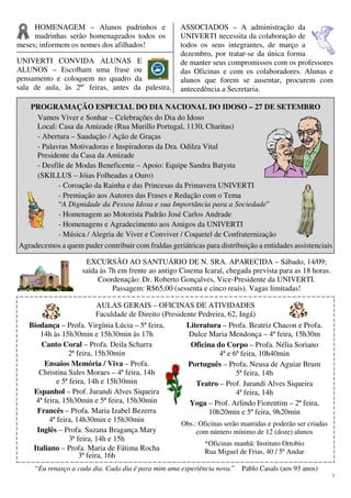 3
HOMENAGEM – Alunos padrinhos e
madrinhas serão homenageados todos os
meses; informem os nomes dos afilhados!
UNIVERTI CONVIDA ALUNAS E
ALUNOS – Escolham uma frase ou
pensamento e coloquem no quadro da
sala de aula, às 2ªs
feiras, antes da palestra.
ASSOCIADOS – A administração da
UNIVERTI necessita da colaboração de
todos os seus integrantes, de março a
dezembro, por tratar-se da única forma
de manter seus compromissos com os professores
das Oficinas e com os colaboradores. Alunas e
alunos que forem se ausentar, procurem com
antecedência a Secretaria.
PROGRAMAÇÃO ESPECIAL DO DIA NACIONAL DO IDOSO – 27 DE SETEMBRO
Vamos Viver e Sonhar – Celebrações do Dia do Idoso
Local: Casa da Amizade (Rua Murillo Portugal, 1130, Charitas)
- Abertura – Saudação / Ação de Graças
- Palavras Motivadoras e Inspiradoras da Dra. Odilza Vital
Presidente da Casa da Amizade
- Desfile de Modas Beneficente – Apoio: Equipe Sandra Batysta
(SKILLUS – Jóias Folheadas a Ouro)
- Coroação da Rainha e das Princesas da Primavera UNIVERTI
- Premiação aos Autores das Frases e Redação com o Tema
“A Dignidade da Pessoa Idosa e sua Importância para a Sociedade”
- Homenagem ao Motorista Padrão José Carlos Andrade
- Homenagens e Agradecimento aos Amigos da UNIVERTI
- Música / Alegria de Viver e Conviver / Coquetel de Confraternização
Agradecemos a quem puder contribuir com fraldas geriátricas para distribuição a entidades assistenciais
EXCURSÃO AO SANTUÁRIO DE N. SRA. APARECIDA – Sábado, 14/09;
saída às 7h em frente ao antigo Cinema Icaraí, chegada prevista para as 18 horas.
Coordenação: Dr. Roberto Gonçalves, Vice-Presidente da UNIVERTI.
Passagem: R$65,00 (sessenta e cinco reais). Vagas limitadas!
AULAS GERAIS – OFICINAS DE ATIVIDADES
Faculdade de Direito (Presidente Pedreira, 62, Ingá)
Biodança – Profa. Virgínia Lúcia – 5ª feira,
14h às 15h30min e 15h30min às 17h
Canto Coral – Profa. Deila Scharra
2ª feira, 15h30min
Ensaios Memória / Viva – Profa.
Christina Sales Moraes – 4ª feira, 14h
e 5ª feira, 14h e 15h30min
Espanhol – Prof. Jurandi Alves Siqueira
4ª feira, 15h30min e 5ª feira, 15h30min
Francês – Profa. Maria Izabel Bezerra
4ª feira, 14h30min e 15h30min
Inglês – Profa. Suzana Bragança Mary
3ª feira, 14h e 15h
Italiano – Profa. Maria de Fátima Rocha
3ª feira, 16h
Literatura – Profa. Beatriz Chacon e Profa.
Dulce Maria Mendonça – 4ª feira, 15h30m
Oficina do Corpo – Profa. Nélia Soriano
4ª e 6ª feira, 10h40min
Português – Profa. Neusa de Aguiar Brum
5ª feira, 14h
Teatro – Prof. Jurandi Alves Siqueira
4ª feira, 14h
Yoga – Prof. Arlindo Fiorentim – 2ª feira,
10h20min e 5ª feira, 9h20min
Obs.: Oficinas serão mantidas e poderão ser criadas
com número mínimo de 12 (doze) alunos
*Oficinas manhã: Instituto Ortobio
Rua Miguel de Frias, 40 / 5º Andar
“Eu renasço a cada dia. Cada dia é para mim uma experiência nova.” Pablo Casals (aos 93 anos)
 