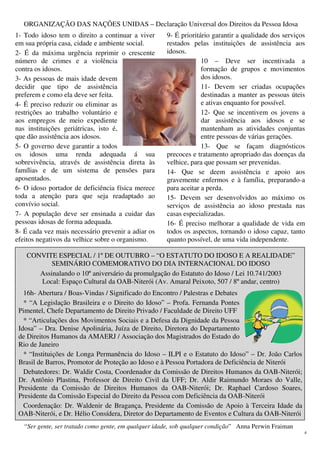 4
ORGANIZAÇÃO DAS NAÇÕES UNIDAS – Declaração Universal dos Direitos da Pessoa Idosa
1- Todo idoso tem o direito a continuar a viver
em sua própria casa, cidade e ambiente social.
2- É da máxima urgência reprimir o crescente
número de crimes e a violência
contra os idosos.
3- As pessoas de mais idade devem
decidir que tipo de assistência
preferem e como ela deve ser feita.
4- É preciso reduzir ou eliminar as
restrições ao trabalho voluntário e
aos empregos de meio expediente
nas instituições geriátricas, isto é,
que dão assistência aos idosos.
5- O governo deve garantir a todos
os idosos uma renda adequada á sua
sobrevivência, através de assistência direta às
famílias e de um sistema de pensões para
aposentados.
6- O idoso portador de deficiência física merece
toda a atenção para que seja readaptado ao
convívio social.
7- A população deve ser ensinada a cuidar das
pessoas idosas de forma adequada.
8- É cada vez mais necessário prevenir a adiar os
efeitos negativos da velhice sobre o organismo.
9- É prioritário garantir a qualidade dos serviços
restados pelas instituições de assistência aos
idosos.
10 – Deve ser incentivada a
formação de grupos e movimentos
dos idosos.
11- Devem ser criadas ocupações
destinadas a manter as pessoas úteis
e ativas enquanto for possível.
12- Que se incentivem os jovens a
dar assistência aos idosos e se
mantenham as atividades conjuntas
entre pessoas de várias gerações.
13- Que se façam diagnósticos
precoces e tratamento apropriado das doenças da
velhice, para que possam ser prevenidas.
14- Que se deem assistência e apoio aos
gravemente enfermos e à família, preparando-a
para aceitar a perda.
15- Devem ser desenvolvidos ao máximo os
serviços de assistência ao idoso prestada nas
casas especializadas.
16- É preciso melhorar a qualidade de vida em
todos os aspectos, tornando o idoso capaz, tanto
quanto possível, de uma vida independente.
CONVITE ESPECIAL / 1º DE OUTUBRO – “O ESTATUTO DO IDOSO E A REALIDADE”
SEMINÁRIO COMEMORATIVO DO DIA INTERNACIONAL DO IDOSO
Assinalando o 10º aniversário da promulgação do Estatuto do Idoso / Lei 10.741/2003
Local: Espaço Cultural da OAB-Niterói (Av. Amaral Peixoto, 507 / 8º andar, centro)
16h- Abertura / Boas-Vindas / Significado do Encontro / Palestras e Debates
* “A Legislação Brasileira e o Direito do Idoso” – Profa. Fernanda Pontes
Pimentel, Chefe Departamento de Direito Privado / Faculdade de Direito UFF
* “Articulações dos Movimentos Sociais e a Defesa da Dignidade da Pessoa
Idosa” – Dra. Denise Apolinária, Juíza de Direito, Diretora do Departamento
de Direitos Humanos da AMAERJ / Associação dos Magistrados do Estado do
Rio de Janeiro
* “Instituições de Longa Permanência do Idoso – ILPI e o Estatuto do Idoso” – Dr. João Carlos
Brasil de Barros, Promotor de Proteção ao Idoso e à Pessoa Portadora de Deficiência de Niterói
Debatedores: Dr. Waldir Costa, Coordenador da Comissão de Direitos Humanos da OAB-Niterói;
Dr. Antônio Plastina, Professor de Direito Civil da UFF; Dr. Aldir Raimundo Moraes do Valle,
Presidente da Comissão de Direitos Humanos da OAB-Niterói; Dr. Raphael Cardoso Soares,
Presidente da Comissão Especial do Direito da Pessoa com Deficiência da OAB-Niterói
Coordenação: Dr. Waldenir de Bragança, Presidente da Comissão de Apoio à Terceira Idade da
OAB-Niterói, e Dr. Hélio Consídera, Diretor do Departamento de Eventos e Cultura da OAB-Niterói
“Ser gente, ser tratado como gente, em qualquer idade, sob qualquer condição” Anna Perwin Fraiman
 