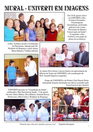 5
“Somente uma vida ativa mantém a pessoa viva” Napoleão Bonaparte
As alunas Diva Souza e Jacyra Santos em apresentação da
Oficina de Teatro da UNIVERTI, sob coordenação do
Prof. Jurandi Siqueira (esquerda)
Em 19 de agosto esteve
na UNIVERTI a Dra.
Verônica Fernandes,
Fisioterapeuta
Gerontóloga, proferindo
palestra com o tema
“Prevenção de Queda e
Conservação da Saúde”.
À esquerda, a Dra.
Verônica com grupo de
alunas da assistência.
UNIVERTI presente na “Caminhada da Saúde”,
celebrando o Dia Nacional da Saúde – 5 de agosto.
Na foto: Dulce Mattos, Diva Ribeiro, Zeneida Seixas,
Professores Alba Corrêa e Waldenir de Bragança
A Dra. Verônica recebe o Certificado
de Palestrante, ladeada pelo Dr.
Waldenir de Bragança e pelas alunas
Maria Helena e Valdete (direita)
Grupo da UNIVERTI e do Probus Club Niterói-Norte
entregando doações destinadas aos idosos assistidos pela
Casa Convívio dos Anawin
FOTOS POR DULCE MATTOS
 