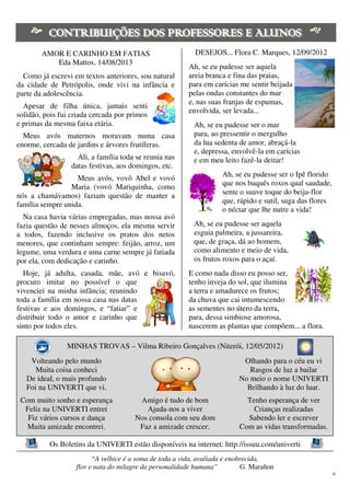6
AMOR E CARINHO EM FATIAS
Eda Mattos, 14/08/2013
Como já escrevi em textos anteriores, sou natural
da cidade de Petrópolis, onde vivi na infância e
parte da adolescência.
Apesar de filha única, jamais senti
solidão, pois fui criada cercada por primos
e primas da mesma faixa etária.
Meus avós maternos moravam numa casa
enorme, cercada de jardins e árvores frutíferas.
Ali, a família toda se reunia nas
datas festivas, aos domingos, etc.
Meus avós, vovô Abel e vovó
Maria (vovó Mariquinha, como
nós a chamávamos) faziam questão de manter a
família sempre unida.
Na casa havia várias empregadas, mas nossa avó
fazia questão de nesses almoços, ela mesma servir
a todos, fazendo inclusive os pratos dos netos
menores, que continham sempre: feijão, arroz, um
legume, uma verdura e uma carne sempre já fatiada
por ela, com dedicação e carinho.
Hoje, já adulta, casada, mãe, avó e bisavó,
procuro imitar no possível o que
vivenciei na minha infância; reunindo
toda a família em nossa casa nas datas
festivas e aos domingos, e “fatiar” e
distribuir todo o amor e carinho que
sinto por todos eles.
DESEJOS... Flora C. Marques, 12/09/2012
Ah, se eu pudesse ser aquela
areia branca e fina das praias,
para em carícias me sentir beijada
pelas ondas constantes do mar
e, nas suas franjas de espumas,
envolvida, ser levada...
Ah, se eu pudesse ser o mar
para, ao pressentir o mergulho
da lua sedenta de amor, abraçá-la
e, depressa, envolvê-la em carícias
e em meu leito fazê-la deitar!
Ah, se eu pudesse ser o Ipê florido
que nos buquês roxos qual saudade,
sente o suave toque do beija-flor
que, rápido e sutil, suga das flores
o néctar que lhe nutre a vida!
Ah, se eu pudesse ser aquela
esguia palmeira, a jussareira,
que, de graça, dá ao homem,
como alimento e meio de vida,
os frutos roxos para o açaí.
E como nada disso eu posso ser,
tenho inveja do sol, que ilumina
a terra e amadurece os frutos;
da chuva que cai intumescendo
as sementes no útero da terra,
para, dessa simbiose amorosa,
nascerem as plantas que compõem... a flora.
MINHAS TROVAS – Vilma Ribeiro Gonçalves (Niterói, 12/05/2012)
Volteando pelo mundo
Muita coisa conheci
De ideal, o mais profundo
Foi na UNIVERTI que vi.
Com muito sonho e esperança
Feliz na UNIVERTI entrei
Fiz vários cursos e dança
Muita amizade encontrei.
Amigo é tudo de bom
Ajuda-nos a viver
Nos consola com seu dom
Faz a amizade crescer.
Olhando para o céu eu vi
Rasgos de luz a bailar
No meio o nome UNIVERTI
Brilhando à luz do luar.
Tenho esperança de ver
Crianças realizadas
Sabendo ler e escrever
Com as vidas transformadas.
Os Boletins da UNIVERTI estão disponíveis na internet: http://issuu.com/univerti
“A velhice é a soma de toda a vida, avaliada e enobrecida,
flor e nata do milagre da personalidade humana” G. Marañon
 