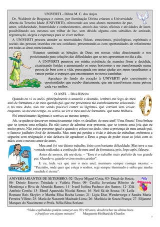 7
UNIVERTI – Dilma M. C. dos Anjos
Dr. Waldenir de Bragança e outros, por iluminação Divina criaram a Universidade
Aberta da Terceira Idade (UNIVERTI), oferecendo aos seus alunos momentos de paz,
amor, solidariedade, fraternidade e conhecimentos, através das várias oficinas e atividades de lazer,
possibilitando aos mesmos um trilhar de luz, sem dúvida alguma com subsídios de amizade,
regeneração, alegria e esperança para se viver melhor.
A UNIVERTI procura atender as necessidades físicas, emocionais, psicológicas, espirituais e
sociais das pessoas inseridas em seu cotidiano, presenteando-as com oportunidades de refazimento
em todas as áreas mencionadas.
Estamos sentindo as bênçãos de Deus em nossas vidas direcionando e nos
posicionando para soluções das dificuldades que se nos apresentam no dia a dia.
A UNIVERTI penetrou em minha existência de maneira firme e decidida,
cicatrizando feridas e aumentando os meus horizontes e me transformando numa
pessoa de bem com a vida, preocupada em tentar ajudar aos meus semelhantes a
vencer perdas e tropeços que encontramos no nosso caminhar.
Agradeço do fundo do coração à UNIVERTI pelo crescimento e
oportunidades que recebo diariamente, que me transformam numa pessoa
cada vez melhor.
O ANEL – Diva Ribeiro
Quando eu vi os anéis, principalmente o amarelo e dourado, lembrei-me logo do meu
anel de formatura e de meu querido pai, que me presenteou tão carinhosamente colocando-
o no meu dedo, não me sendo possível conter as lágrimas, que corriam sem cessar,
enquanto, ao mesmo tempo, eu sorria, ao ver o meu anel de formatura, que tanto brilhava.
Foi emocionante: lágrimas e sorrisos ao mesmo tempo.
Ah, se pudesse descrever minuciosamente todos os detalhes do meu anel! Uma finura! Uma beleza
que se tornou uma relíquia. Eu não canso de admirar este presente, que se tornou uma joia que eu
muito prezo. Não existe presente igual e quando o coloco no dedo, sinto a presença de meu amado pai,
o famoso joalheiro José de Arimatéia. Mas meu pai perdeu a visão e deixou de trabalhar; enfrentou a
cegueira com resignação e não deixava de agradecer a Deus a graça de poder tocar as joias com as
mãos com o mesmo amor de antes.
Meu anel foi seu último trabalho, feito com bastante dificuldade. Mas teve a sua
vontade realizada: a confecção de meu anel de formatura, pois, logo após, faleceu.
Antes de morrer, ele me dizia: – “Esse é o trabalho mais perfeito de seu grande
pai. Guarde-o, guarde-o com muito carinho”.
E eu, toda vez que uso o meu anel, murmuro sempre comigo mesma: –
“Paizinho, onde quer que esteja o senhor, seja sempre iluminado e saiba que minha
saudade é eterna”.
ANIVERSARIANTES DE SETEMBRO: 02- Dayse Miguel Costa; 03- Dinah de Souza;
06- Deinio Esteves Trindade e Valéria Pinto; 09- Cecilia Joveniana Ribeiro de
Mendonça e Riva de Almeida Ramos; 11- Ivanil Isolina Pacheco dos Santos; 12- Zilá
Antônio Corrêa; 13- Elenil Aparecida Nicolai Renso; 16- Neli Sá de Souza; 18- Leila
Romano Reis Skrylov e Martha Elisa Rocha Lenze; 21- Ligia Dias Wenderwegn e Sandra Maria
Ferreira Villete; 25- Maria de Nazareth Machado Lima; 26- Marlúcia de Souza França; 27- Elijanete
Marques do Nascimento e Profa. Nélia Edna Soriano
“Vidas esplêndidas podem começar aos 50 e 60 anos, desabrochar na última hora
e frutificar em alguns minutos” Marguerite Heilhard de Chardin
 