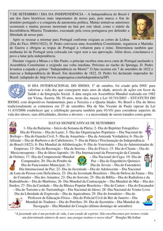 8
7 DE SETEMBRO / DIA DA INDEPENDÊNCIA – A Independência do Brasil é
um dos fatos históricos mais importantes de nosso país, pois marca o fim do
domínio português e a conquista da autonomia política. Muitas tentativas anteriores
ocorreram e muitas pessoas morreram na luta por este ideal, como o mártir da
Inconfidência Mineira Tiradentes, executado pela coroa portuguesa por defender a
liberdade de nosso país.
Após se recusar a retornar para Portugal conforme exigiam as cortes de Lisboa
(Dia do Fico, 09/01/1822), D. Pedro convocou uma Assembleia Constituinte, organizou a Marinha
de Guerra e obrigou as tropas de Portugal a voltarem para o reino. Determinou também que
nenhuma lei de Portugal seria colocada em vigor sem a sua aprovação. Além disso, conclamava o
povo a lutar pela independência.
Durante viagem a Minas e a São Paulo, o príncipe recebeu uma nova carta de Portugal anulando a
Assembleia Constituinte e exigindo sua volta imediata. Próximo ao riacho do Ipiranga, D. Pedro
levantou a espada e gritou: “Independência ou Morte!” O fato ocorreu em 7 de setembro de 1822 e
marcou a Independência do Brasil. Em dezembro de 1822, D. Pedro foi declarado imperador do
Brasil. (adaptado de: http://www.suapesquisa.com/independencia/SP)
O DIA INTERNACIONAL DO IDOSO, 1º de outubro, foi criado pela ONU para
valorizar a vida dos que conseguem mais anos de idade, através de ações em favor da
Saúde e da Integração Social. A data surgiu em Assembleia Mundial realizada em 1982
em Viena, Áustria. Há 10 anos, neste dia, nascia a Lei 10.741/2003 – ESTATUTO DO
IDOSO, com dispositivos fundamentais para a Terceira e a Quarta Idades. No Brasil o Dia do Idoso
tradicionalmente se comemora em 27 de setembro, Dia de São Vicente de Paula (apesar da Lei
11.433/2006 estabelecer que a celebração passaria também para 01/10) para considerar aspectos da
vida dos idosos, suas dificuldades, direitos e deveres – e a necessidade de serem tratados como gente.
DATAS SIGNIFICATIVAS DE SETEMBRO
1- Dia da Bailarina – Início da Semana da Pátria; 2- Dia do Repórter Fotográfico
Dia do Florista – Dia do Lazer; 3- Dia das Organizações Populares – Dia Nacional do
Biólogo – Dia do Guarda Civil; 5- Dia da Amazônia – Dia da Amizade Verdadeira; 6- Dia do
Alfaiate – Dia do Barbeiro e do Cabeleireiro; 7- Dia da Pátria / Proclamação da Independência
do Brasil (1822); 8- Dia Mundial da Alfabetização; 9- Dia do Veterinário – Dia do Administrador de
Empresas; 12- Dia da Recreação – Dia da Seresta – Dia do Físico; 15- Dia do Cliente – Dia do
Musicoterapeuta – Dia do Idoso Japonês; 16- Dia Internacional da Preservação da Camada
de Ozônio; 17- Dia da Compreensão Mundial – Dia Nacional do Cego; 19- Dia do
Computador; 20- Dia do Pombo da Paz – Dia do Engenheiro Químico
Dia do Funcionário Municipal; 21- Dia da Árvore – Dia do Fazendeiro
Dia Internacional da Paz; 22- Dia da Juventude – Dia do Adolescente – Dia Nacional
de Luta da Pessoa com Deficiência; 22- Dia da Juventude Brasileira – Dia de Defesa da Fauna – Dia
do Contador – Dia dos Amantes; 23- Dia do Sorvete; 25- Dia da Bíblia – Dia do Radialista e da
Radiodifusão – Dia do Marítimo; 26- Dia Mundial da Contracepção – Dia Mundial do Mar – Dia dos
Surdos; 27- Dia da Caridade – Dia da Música Popular Brasileira – Dia do Cantor – Dia do Encanador
– Dia do Turismo e do Turismólogo – Dia Nacional do Idoso; 28- Dia Nacional do Ventre Livre
Dia da Liberdade de Expressão – Dia da Aquicultura; 29- Dia do Jornaleiro – Dia do
Professor de Educação Física – Dia do Policial Civil do Rio de Janeiro – Dia
Mundial do Tradutor – Dia do Petróleo; 30- Dia da Secretária – Dia Mundial da
Navegação – Dia Mundial do Coração (último domingo de setembro)
“A juventude não é um período de vida, é um estado de espírito. Não envelhecemos por termos vivido
um determinado número de anos, mas porque traímos o nosso ideal” Douglas McArthur
 
