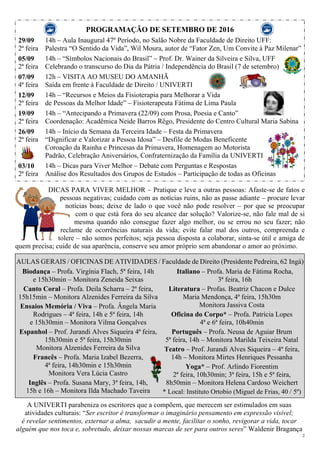 2
PROGRAMAÇÃO DE SETEMBRO DE 2016
29/09
2ª feira
05/09
2ª feira
07/09
4ª feira
12/09
2ª feira
19/09
2ª feira
26/09
2ª feira
03/10
2ª feira
14h – Aula Inaugural 47º Período, no Salão Nobre da Faculdade de Direito UFF:
Palestra “O Sentido da Vida”, Wil Moura, autor de “Fator Zen, Um Convite à Paz Milenar”
14h – “Símbolos Nacionais do Brasil” – Prof. Dr. Wainer da Silveira e Silva, UFF
Celebrando o transcurso do Dia da Pátria / Independência do Brasil (7 de setembro)
12h – VISITA AO MUSEU DO AMANHÃ
Saída em frente à Faculdade de Direito / UNIVERTI
14h – “Recursos e Meios da Fisioterapia para Melhorar a Vida
de Pessoas da Melhor Idade” – Fisioterapeuta Fátima de Lima Paula
14h – “Antecipando a Primavera (22/09) com Prosa, Poesia e Canto”
Coordenação: Acadêmica Neide Barros Rêgo, Presidente do Centro Cultural Maria Sabina
14h – Início da Semana da Terceira Idade – Festa da Primavera
“Dignificar e Valorizar a Pessoa Idosa” – Desfile de Modas Beneficente
Coroação da Rainha e Princesas da Primavera, Homenagem ao Motorista
Padrão, Celebração Aniversários, Confraternização da Família da UNIVERTI
14h – Dicas para Viver Melhor – Debate com Perguntas e Respostas
Análise dos Resultados dos Grupos de Estudos – Participação de todas as Oficinas
DICAS PARA VIVER MELHOR – Pratique e leve a outras pessoas: Afaste-se de fatos e
pessoas negativas; cuidado com as notícias ruins, não as passe adiante – procure levar
notícias boas; deixe de lado o que você não pode resolver – por que se preocupar
com o que está fora do seu alcance dar solução? Valorize-se, não fale mal de si
mesma quando não consegue fazer algo melhor, ou se errou no seu fazer; não
reclame de ocorrências naturais da vida; evite falar mal dos outros, compreenda e
tolere – não somos perfeitos; seja pessoa disposta a colaborar, sinta-se útil e amiga de
quem precisa; cuide de sua aparência, conserve seu amor próprio sem abandonar o amor ao próximo.
AULAS GERAIS / OFICINAS DE ATIVIDADES / Faculdade de Direito (Presidente Pedreira, 62 Ingá)
Biodança – Profa. Virgínia Flach, 5ª feira, 14h
e 15h30min – Monitora Zeneida Seixas
Canto Coral – Profa. Deila Scharra – 2ª feira,
15h15min – Monitora Alzenides Ferreira da Silva
Ensaios Memória / Viva – Profa. Ângela Maria
Rodrigues – 4ª feira, 14h e 5ª feira, 14h
e 15h30min – Monitora Vilma Gonçalves
Espanhol – Prof. Jurandi Alves Siqueira 4ª feira,
15h30min e 5ª feira, 15h30min
Monitora Alzenides Ferreira da Silva
Francês – Profa. Maria Izabel Bezerra,
4ª feira, 14h30min e 15h30min
Monitora Vera Lúcia Castro
Inglês – Profa. Susana Mary, 3ª feira, 14h,
15h e 16h – Monitora Ilda Machado Taveira
Italiano – Profa. Maria de Fátima Rocha,
3ª feira, 16h
Literatura – Profas. Beatriz Chacon e Dulce
Maria Mendonça, 4ª feira, 15h30m
Monitora Jassiva Costa
Oficina do Corpo* – Profa. Patrícia Lopes
4ª e 6ª feira, 10h40min
Português – Profa. Neusa de Aguiar Brum
5ª feira, 14h – Monitora Marilda Teixeira Natal
Teatro – Prof. Jurandi Alves Siqueira – 4ª feira,
14h – Monitora Mirtes Henriques Pessanha
Yoga* – Prof. Arlindo Fiorentim
2ª feira, 10h30min; 3ª feira, 15h e 5ª feira,
8h50min – Monitora Helena Cardoso Weichert
* Local: Instituto Ortobio (Miguel de Frias, 40 / 5º)
A UNIVERTI parabeniza os escritores que a compõem, que merecem ser estimulados em suas
atividades culturais: “Ser escritor é transformar o imaginário pensamento em expressão visível;
é revelar sentimentos, externar a alma, sacudir a mente, facilitar o sonho, revigorar a vida, tocar
alguém que nos toca e, sobretudo, deixar nossas marcas de ser para outros seres” Waldenir Bragança
 