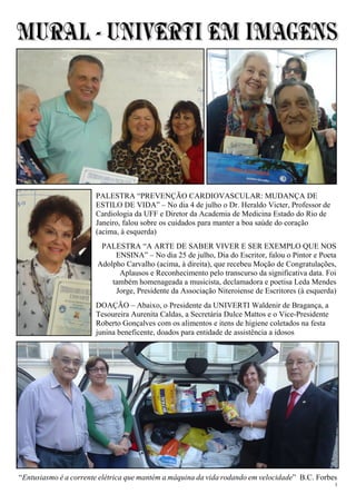 3
“Entusiasmo é a corrente elétrica que mantém a máquina da vida rodando em velocidade” B.C. Forbes
PALESTRA “PREVENÇÃO CARDIOVASCULAR: MUDANÇA DE
ESTILO DE VIDA” – No dia 4 de julho o Dr. Heraldo Victer, Professor de
Cardiologia da UFF e Diretor da Academia de Medicina Estado do Rio de
Janeiro, falou sobre os cuidados para manter a boa saúde do coração
(acima, à esquerda)
PALESTRA “A ARTE DE SABER VIVER E SER EXEMPLO QUE NOS
ENSINA” – No dia 25 de julho, Dia do Escritor, falou o Pintor e Poeta
Adolpho Carvalho (acima, à direita), que recebeu Moção de Congratulações,
Aplausos e Reconhecimento pelo transcurso da significativa data. Foi
também homenageada a musicista, declamadora e poetisa Leda Mendes
Jorge, Presidente da Associação Niteroiense de Escritores (à esquerda)
DOAÇÃO – Abaixo, o Presidente da UNIVERTI Waldenir de Bragança, a
Tesoureira Aurenita Caldas, a Secretária Dulce Mattos e o Vice-Presidente
Roberto Gonçalves com os alimentos e itens de higiene coletados na festa
junina beneficente, doados para entidade de assistência a idosos
 