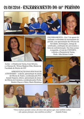 4
“Para realizar grandes coisas, devemos não apenas agir, mas também sonhar
– não apenas planejar, mas também acreditar” Anatole France
ENCERRAMENTO – Em 1º de agosto foi
realizada a solenidade de encerramento do
período, com apresentação das Oficinas de
Atividades, homenagens, entrega de
certificados, celebração dos aniversários e
festa de confraternização. Nas fotos acima:
à esquerda, o Coral da UNIVERTI;
à direita, a Paraninfa da Turma,
Profa. Alba Helena Corrêa
Acima – a Oradora da Turma, Ivani Silveira,
e o Patrono Dr. Wilson Madeira Filho, Diretor da
Faculdade de Direito da UFF
APRESENTAÇÃO DAS OFICINAS DE
ATIVIDADES – à direita, apresentação de alunas
da Oficina de Teatro, coordenada pelo Prof.
Jurandi Siqueira; abaixo, apresentação de alunos
da Oficina de Literatura, coordenada pelas Profas.
Beatriz Chacon e Dulce Maria Mendonça
 