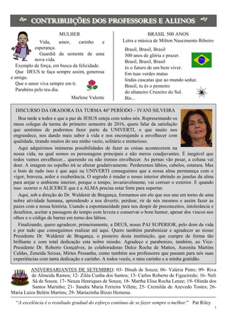 5
 
 
MULHER
Vida, amor, carinho e
esperança.
Guardiã da semente de uma
nova vida.
Exemplo de força, em busca da felicidade.
Que DEUS te faça sempre assim, generosa
e amiga.
Que o amor viva sempre em ti.
Parabéns pelo teu dia.
Marlene Valente
BRASIL 500 ANOS
Letra e música de Milton Nascimento Ribeiro
Brasil, Brasil, Brasil
500 anos de glória e prazer.
Brasil, Brasil, Brasil
és o futuro de um bem viver.
Em tuas verdes matas
lindas cascatas que ao mundo seduz.
Brasil, tu és o pioneiro
do altaneiro Cruzeiro do Sul.
Bis...
DISCURSO DA ORADORA DA TURMA 46º PERÍODO – IVANI SILVEIRA
Boa tarde a todos e que a paz de JESUS esteja com todos nós. Representando os
meus colegas da turma do primeiro semestre de 2016, quero falar da satisfação
que sentimos de podermos fazer parte da UNIVERTI, o que muito nos
engrandece, nos dando mais sabor à vida e nos encorajando a envelhecer com
qualidade, tirando muitos do seu ninho vazio, solitário e misterioso.
Aqui adquirimos inúmeras possibilidades de fazer as coisas acontecerem na
nossa vida, na qual somos os personagens principais e não meros coadjuvantes. É inegável que
todos vamos envelhecer... querendo ou não iremos envelhecer. As pernas vão pesar, a coluna vai
doer. A imagem no espelho irá se alterar gradativamente. Perderemos lábios, cabelos, estatura. Mas
o bom de tudo isso é que aqui na UNIVERTI conseguimos que a nossa alma permaneça com o
vigor, braveza, ardor e exuberância. O segredo é mudar o nosso interior abrindo as janelas da alma
para arejar o ambiente interior, porque o tempo, invariavelmente, vai corroer o exterior. E quando
isso ocorrer o ALICERCE que é a ALMA precisa estar forte para suportar.
Aqui, sob a direção do Dr. Waldenir de Bragança, formamos um elo que nos une em torno de uma
nobre atividade humana, aprendendo a nos divertir, perdoar, rir de nós mesmos e assim fazer as
pazes com a nossa história. Usando a espontaneidade para nos despir de preconceitos, intolerância e
desafetos, aceitar a passagem do tempo com leveza e conservar o bom humor, apesar dos vincos nos
olhos e o código de barras em torno dos lábios.
Finalizando, quero agradecer, primeiramente, a DEUS, nosso PAI SUPERIOR, pelo dom da vida
e por tudo que conseguimos realizar até aqui. Quero também parabenizar e agradecer ao nosso
Presidente Dr. Waldenir de Bragança, o pioneiro desta instituição, que cumpre de forma tão
brilhante e com total dedicação esta nobre missão. Agradeço e parabenizo, também, ao Vice-
Presidente Dr. Roberto Gonçalves, às colaboradoras Dulce Rocha de Mattos, Aurenita Martins
Caldas, Zeneida Seixas, Mirtes Pessanha, como também aos professores que passam para nós suas
experiências com tanta dedicação e carinho. A todos vocês, o meu carinho e a minha gratidão.
ANIVERSARIANTES DE SETEMBRO: 03- Dinah de Souza; 06- Valéria Pinto; 09- Riva
de Almeida Ramos; 12- Ziléa Cunha dos Santos; 13- Carlos Roberto de Figueiredo; 16- Neli
Sá de Souza; 17- Neuza Henriques de Souza; 18- Martha Elisa Rocha Lenze; 19- Olinda dos
Santos Marinho; 21- Sandra Maria Ferreira Villete; 25- Cremilda de Azevedo Tostes; 26-
Maria Luiza Belém Martins; 29- Mariazinha Bizzo Homena.
“A excelência é o resultado gradual do esforço contínuo de se fazer sempre o melhor.” Pat Riley
 