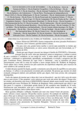 6
DATAS SIGNIFICATIVAS DE SETEMBRO – 1- Dia da Bailarina – Início da
Semana da Pátria; 2- Dia do Repórter Fotográfico; 3-Dia do Biólogo – Dia do
Guarda Civil; 5- Dia da Amazônia – Dia da Amizade Verdadeira; 6- Dia do Alfaiate
Dia do Barbeiro e do Cabeleireiro; 7- Dia da Pátria / Proclamação da Independência do
Brasil (1822); 8- Dia da Alfabetização; 9- Dia do Veterinário – Dia do Administrador de Empresas;
12- Dia da Seresta – Dia do Físico; 16- Dia da Preservação da Camada de Ozônio; 17- Dia da
Compreensão Mundial – Dia do Cego; 19- Dia do Computador; 20- Dia do Pombo da Paz – Dia do
Engenheiro Químico – Dia do Funcionário Municipal; 21- Dia da Árvore – Dia do Fazendeiro –
Dia Internacional da Paz; 22- Dia da Juventude – Dia do Adolescente – Dia de Luta da Pessoa com
Deficiência; 22- Dia da Juventude Brasileira – Dia de Defesa da Fauna – Dia do Contador; 25- Dia
da Bíblia – Dia do Radialista e da Radiodifusão – Dia do Coração (último domingo); 26- Dia da
Contracepção – Dia do Mar – Dia dos Surdos; 27- Dia da Caridade – Dia do Cantor e da MPB –
Dia Nacional do Idoso; 28- Dia do Ventre Livre – Dia da Liberdade de
Expressão – Dia da Aquicultura; 29- Dia do Jornaleiro – Dia do Professor de
Educação Física – Dia do Tradutor; 30- Dia da Secretária – Dia da Navegação
DISCURSO DA PARANINFA DA TURMA 46º PERÍODO – ALBA HELENA CORRÊA
Exmo. Diretor da UNIVERTI, ilustres componentes da mesa, prezados Professores e
Professoras, caros visitantes, queridos alunos e alunas.
Foi para mim uma grande honra receber o convite para paraninfar as turmas que
concluíram, brilhantemente, os vários cursos oferecidos por esta Universidade, no 1º
semestre de 2016.
Desde que aqui cheguei, procurei me integrar à família da UNIVERTI e, felizmente,
consegui fazer de vocês, mais que alunos(as), tornei-os amigos(as) e, tenham a certeza
de que a recíproca é verdadeira: eu sou amiga de vocês. A todos admiro pelo belo exemplo que
oferecem – continuam se aprimorando, aprendendo, acompanhando a evolução, o progresso que não
para. Continuam firmes, plenos(as) de vigor físico e intelectual , com os neurônios em pleno
funcionamento, como não se cansa de ressaltar o nosso insigne diretor Dr. Waldenir de Bragança.
Vocês sabem usar a mente, torná-la rica pelo acréscimo da experiência adquirida, pelo exercício do
amor solidário e da vontade de servir.
A idade não pesa quando há alegria, quando o entusiasmo serve de ponto de equilíbrio no outro prato
da balança. A velhice é um preconceito inventado pela sociedade. Há pessoas que mesmo em idade
avançada conseguem realizar com perfeição tarefas que alguns, bem mais jovens, não conseguem
desempenhar.
Vocês são capazes de mostrar que o idoso não é um ser descartável – que ele é útil e serve de esteio
para os mais jovens. E lhes pergunto: vocês sabem por que vocês são assim, tão alegres? Porque têm,
no cérebro, um hormônio cujo nome é SEROTONINA (aprendi sábado numa reunião muito educativa
apresentada pelo nosso Presidente Dr. Waldenir de Bragança). Outro conhecimento que obtive e que
lhes passo é o seguinte: a eletricidade gerada dentro de nós acenderia uma lâmpada de 10 watts.
Permitam-me uma brincadeira: acho que a eletricidade gerada pelos nossos alunos e alunas, pela
energia de que dispõem, daria o dobro desses watts...
Meus queridos afilhados e afilhadas. Parabéns por mais esta vitória! Vocês são pessoas
muito valiosas e muito especiais. Desejo-lhes muitos sucessos. Na condição de madrinha,
peço a Deus que os abençoe e que continue a incentivá-los e um conselho lhes dou: estudem
como se fossem viver eternamente e façam o bem como se fosse sua última ação. Vivam
felizes, imbuídos de bons sentimentos, aproveitando cada precioso instante de suas vidas.
Jamais esqueçam estes pensamento de Napoleão Bonaparte: “Somente uma vida ativa
mantém a pessoa viva”.
“A coragem é o átomo da mudança” Bettina R. Flores
 