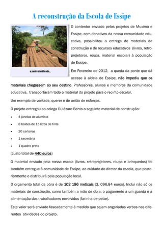 A reconstrução da Escola de Essipe
                                      O contentor enviado pelos projetos de Muxima e
                                      Essipe, com donativos da nossa comunidade edu-
                                      cativa, possibilitou a entrega de materiais de
                                      construção e de recursos educativos (livros, retro-
                                      projetores, roupa, material escolar) à população
                                      de Essipe.

                                      Em Fevereiro de 2012, a queda da ponte que dá
                                      acesso à aldeia de Essipe, não impediu que os
materiais chegassem ao seu destino. Professores, alunos e membros da comunidade
educativa, transportaram todo o material do projeto para o recinto escolar.

Um exemplo de vontade, querer e de união de esforços.

O projeto entregou ao colega Bulázaro Bento o seguinte material de construção:

   4 janelas de alumínio

   8 baldes de 15 litros de tinta

   20 carteiras

   1 secretária

   1 quadro preto

(custo total de 440 euros)

O material enviado pela nossa escola (livros, retroprojetores, roupa e brinquedos) foi
também entregue à comunidade de Essipe, ao cuidado do diretor da escola, que poste-
riormente o distribuirá pela população local.

O orçamento total da obra é de 102 196 meticais (3. 096,84 euros). Inclui não só os
materiais de construção, como também a mão de obra, o pagamento a um guarda e a
alimentação dos trabalhadores envolvidos (farinha de peixe).

Este valor será enviado faseadamente à medida que sejam angariadas verbas nas dife-
rentes atividades do projeto.
 