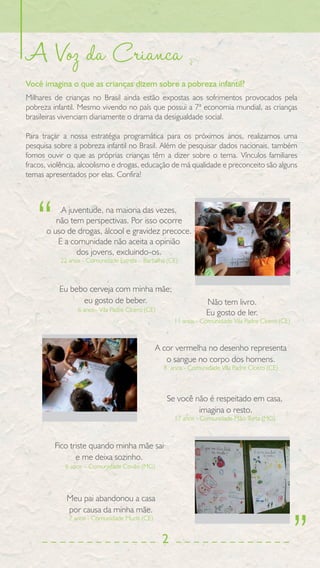 A Voz da Crianca
Você imagina o que as crianças dizem sobre a pobreza infantil?
Milhares de crianças no Brasil ainda estão expostas aos sofrimentos provocados pela
pobreza infantil. Mesmo vivendo no país que possui a 7ª economia mundial, as crianças
brasileiras vivenciam diariamente o drama da desigualdade social.

Para traçar a nossa estratégia programática para os próximos anos, realizamos uma
pesquisa sobre a pobreza infantil no Brasil. Além de pesquisar dados nacionais, também
fomos ouvir o que as próprias crianças têm a dizer sobre o tema. Vínculos familiares
fracos, violência, alcoolismo e drogas, educação de má qualidade e preconceito são alguns
temas apresentados por elas. Confira!




   “      A juventude, na maioria das vezes,
         não tem perspectivas. Por isso ocorre
      o uso de drogas, álcool e gravidez precoce.
         E a comunidade não aceita a opinião
               dos jovens, excluindo-os.
           22 anos - Comunidade Estrela – Barbalha (CE)



           Eu bebo cerveja com minha mãe;
                 eu gosto de beber.                              Não tem livro.
                 6 anos– Vila Padre Cícero (CE)
                                                                 Eu gosto de ler.
                                                      11 anos - Comunidade Vila Padre Cícero (CE)



                                                A cor vermelha no desenho representa
                                                   o sangue no corpo dos homens.
                                                  8 anos - Comunidade Vila Padre Cícero (CE)



                                                   Se você não é respeitado em casa,
                                                            imagina o resto.
                                                      17 anos - Comunidade Mão Torta (MG)



         Fico triste quando minha mãe sai
                e me deixa sozinho.
            6 anos – Comunidade Covão (MG)



             Meu pai abandonou a casa




                                                                                                    ”
             por causa da minha mãe.
              7 anos - Comunidade Muriti (CE)


                                                  2
 