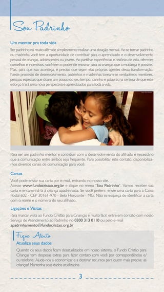 Sou Padrinho
Um mentor pra toda vida
Ser padrinho vai muito além de simplesmente realizar uma doação mensal. Ao se tornar padrinho
ou madrinha você tem a oportunidade de contribuir para o aprendizado e o desenvolvimento
pessoal de crianças, adolescentes ou jovens. Ao partilhar experiências e histórias de vida, oferecer
conselhos e incentivos, você tem o poder de mostrar para as crianças que a mudança é possível.
Mas, para que isso aconteça, é preciso que sejam elas próprias agentes dessa transformação.
Neste processo de desenvolvimento, padrinhos e madrinhas tornam-se verdadeiros mentores,
pessoas especiais que doam um pouco do seu tempo, carinho e palavras na certeza de que este
esforço trará uma nova perspectiva e aprendizados para toda a vida.
                                                                                           Foto: Élcio Paraíso




Para ser um padrinho mentor e contribuir com o desenvolvimento do afilhado é necessário
que a comunicação entre ambos seja frequente. Para possibilitar este contato, disponibiliza-
mos diversos canais de comunicação para você:

Cartas
Você pode enviar sua carta por e-mail, entrando no nosso site.
Acesse www.fundocristao.org.br e clique no menu “Sou Padrinho”. Vamos receber sua
carta e encaminhá-la à criança apadrinhada. Se você preferir, envie uma carta para a Caixa
Postal 602 - CEP 30161-970 - Belo Horizonte - MG. Não se esqueça de identificar a carta
com o nome e o número do seu afilhado.
Ligações e Visitas
Para marcar visita ao Fundo Cristão para Crianças é muito fácil: entre em contato com nosso
Serviço de Atendimento ao Padrinho no 0300 313 0110 ou pelo e-mail
apadrinhamento@fundocristao.org.br

    Fique Atento
    Atualize seus dados
    Quando os seus dados ficam desatualizados em nosso sistema, o Fundo Cristão para
    Crianças tem despesas extras para fazer contato com você por correspondências e/
    ou telefone. Ajude-nos a economizar e a destinar recursos para quem mais precisa: as
    crianças! Mantenha seus dados atualizados.

                                                3
 