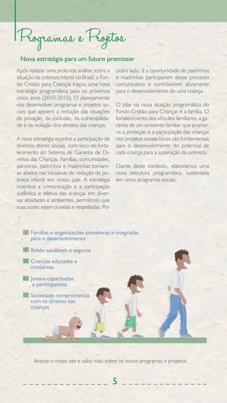 Programas e Projetos
 Nova estratégia para um futuro promissor
Após realizar uma profunda análise sobre a       outro lado, é a oportunidade de padrinhos
situação da pobreza infantil no Brasil, o Fun-   e madrinhas participarem desse processo
do Cristão para Crianças traçou uma nova         comunicativo e contribuírem ativamente
estratégia programática para os próximos         para o desenvolvimento de uma criança.
cinco anos (2010-2015). O planejamento
visa desenvolver programas e projetos so-        O pilar da nova atuação programática do
ciais que apoiem a redução das situações         Fundo Cristão para Crianças é a família. O
de privação, da exclusão, da vulnerabilida-      fortalecimento dos vínculos familiares, a ga-
de e da violação dos direitos das crianças.      rantia de um ambiente familiar que promo-
                                                 va a proteção e a participação das crianças
A nova estratégia envolve a participação de      nos projetos sociais locais são fundamentais
diversos atores sociais, com foco no forta-      para o desenvolvimento do potencial de
lecimento do Sistema de Garantia de Di-          cada criança para a superação da pobreza.
reitos das Crianças. Famílias, comunidades,
parceiros, padrinhos e madrinhas tornam-         Diante deste contexto, elaboramos uma
se aliados nas iniciativas de redução da po-     nova estrutura programática, sustentada
breza infantil em nosso país. A estratégia       em cinco programas sociais:
incentiva a comunicação e a participação
autêntica e efetiva das crianças em diver-
sas atividades e ambientes, permitindo que
suas vozes sejam ouvidas e respeitadas. Por



    I Famílias e organizações protetoras e integradas
      para o desenvolvimento

   II Bebês saudáveis e seguros
   III Crianças educadas e
      confiantes

   IV Jovens capacitados
       e participativos
   V Sociedade comprometida
      com os direitos das
      crianças




        Acesse o nosso site e saiba mais sobre os novos programas e projetos.


                                                 5
 