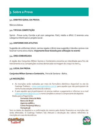 3. Sobre a Prova
3.1. ÁRBITRO GERAL DA PROVA
Márcia Libânea
3.2. TIPO DA COMPETIÇÃO
Sprint - Prova curta, Corrida a pé com categorias: Fácil, médio e difícil. E teremos uma
categoria infantil para o projeto social.
3.3. UNIFORME DOS ATLETAS
Sugestão de uniformes (short, camisa regata e tênis) essa sugestão é devida a prova e ao
local ser numa zona urbana. Importante levar bússola para utilização no evento
3.4. ÁREA EMBARGADA
A região dos Conjuntos Milton Gomes e Centenário encontra-se interditada para fins de
treinamento e ou competições na área demarcada na imagem do croqui no item 4.
3.5. LOCAL DA PROVA
Conjuntos Milton Gomes e Centenário , Feira de Santana – Bahia.
3.6 INSCRIÇÕES
 As inscrições serão realizadas por meio do formulário eletrônico disponível no site do
Caatinga Trekkers – www.caatingatrekkers.com.br para aqueles que não participaram de
nenhuma das edições anteriores do vivência.
 E para aqueles que já participaram só precisa realizar o pagamento e informar no e-mail
caatingatrekkers@gmail.com o nome completo e anexar o comprovante de depósito
Dados para o Pagamento:
Fernando Vieira de Melo
Banco do Brasil
Agencia 03886-5
Conta Poupança 6627-3
Variação 96
Sem os dados do depósito e a confirmação do mesmo pelo diretor financeiro as inscrições não
serão efetivadas. O Caatinga Trekkers não efetuará a devolução dos valores referentes às
inscrições em caso de desistência.
 