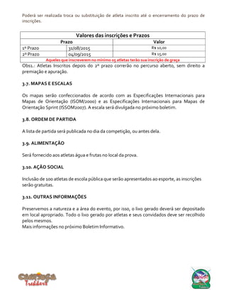 Poderá ser realizada troca ou substituição de atleta inscrito até o encerramento do prazo de
inscrições.
Valores das inscrições e Prazos
Prazo Valor
1º Prazo 31/08/2015 R$ 10,00
2º Prazo 04/09/2015 R$ 15,00
Aqueles que inscreverem no mínimo 05 atletas terão sua inscrição de graça
Obs1.: Atletas Inscritos depois do 2º prazo correrão no percurso aberto, sem direito a
premiação e apuração.
3.7. MAPAS E ESCALAS
Os mapas serão confeccionados de acordo com as Especificações Internacionais para
Mapas de Orientação (ISOM/2000) e as Especificações Internacionais para Mapas de
Orientação Sprint (ISSOM2007). A escala será divulgada no próximo boletim.
3.8. ORDEM DE PARTIDA
A lista de partida será publicada no dia da competição, ou antes dela.
3.9. ALIMENTAÇÃO
Será fornecido aos atletas água e frutas no local da prova.
3.10. AÇÃO SOCIAL
Inclusão de 100 atletas de escola pública que serão apresentados ao esporte, as inscrições
serão gratuitas.
3.11. OUTRAS INFORMAÇÕES
Preservemos a natureza e a área do evento, por isso, o lixo gerado deverá ser depositado
em local apropriado. Todo o lixo gerado por atletas e seus convidados deve ser recolhido
pelos mesmos.
Mais informações no próximo Boletim Informativo.
 