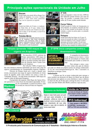 Principais ações operacionais da Unidade em Julho
                        Rocam                                                                4° CIA
                        Prende dupla com pistola 380 no Parque Ceci                          Após perseguição e troca de tiros, GPM de
                        Cunha, em Arapiraca. Ao avistar o bloqueio                           São Sebastião prende homem com arma de
                        policial, a dupla ainda tentou empreender                            fogo. Na ocasião, o acusado Celso Caval-
                        fuga, mas foi capturada em seguida.                                  cante, de 25 anos, acabou sendo baleado.

                        RP                                                                   Força Tática
                        Prende José Stélio, de 19 anos, e o reeducan-                        Prende acusada de Tráfico de Entorpecentes no
                        do Nildo Felix, de 32 anos. Ambos foram                              bairro Planalto, em Arapiraca. Janecléia dos San-
                        acusados de cometer uma Tentativa de Latro-                          tos, de 39 anos, recebeu voz de prisão e foi enca-
                        cínio na Rua 15 de Novembro, no dia 03 de                            minhada a central de polícia para os procedi-
                        Julho de 2012.                                                       mentos legais.

                        Pelotão Mirim                                                        Pelopes
                        Participa de uma campanha educativa no trân-                         Prende Neusvaldo José Júnior, de 25 anos. O
                        sito de Arapiraca, onde foram distribuídos                           mesmo foi acusado de roubar a Loja Kihei, no
                        panfletos com orientações sobre as drogas,                           centro de Arapiraca. Com o mesmo a polícia
                        cigarro, exploração sexual de crianças, educa-                       apreendeu um revolver calibre .38 com cinco
                        ção no trânsito e diversos outros aspectos                           munições, R$ 235,00, além de todos os pertences
                        relacionados à saúde da população.                                   que haviam sido roubados do estabelecimento.

     Pelopes apreende 1400 maços de                                          3º BPM inicia campanha contra o
           cigarro em Arapiraca                                                       desarmamento
                                Na terça-feira (23/07), policiais do                                          A campanha do desarmamen-
                             Pelopes apreenderam 1400 maços de                                       to em Alagoas já teve início e vários
                             cigarro em uma transportadora locali-                                   postos de arrecadação no Estado estão
                             zada na Avenida Vereador João Satur-                                    funcionando para receber as armas de
                             nino de Almeida, bairro Verdes Cam-                                     fogo.
                             pos, em Arapiraca.                                                               Para entregar a arma, a pes-
                                Por volta das 17h00, o Copom rece-                                   soa deve retirar uma guia de trânsito
beu uma denúncia anônima informando que havia uma carga de               que pode ser obtida nos próprios postos de entrega credenciados
cigarros contrabandeados na Transportadora Expresso Alagoano.            ou no site www.entreguesuaarma.gov.br. Não é necessário se
          Policiais do Pelopes foram até o local e, durante uma          identificar ao entregar a arma.
revista, encontraram uma carga de cigarros distribuída em várias         Indenização
caixas de papelão, tendo como disfarce nas caixas o nome de                       A pessoa que for ao posto credenciado para entregar a
“Lâmpadas Silvania”. Ao todo foram encontrados 1400 maços de             arma receberá um protocolo do Banco do Brasil que dá direito
cigarros, todos de fabricação Paraguaia.                                 para procurar uma agência ou caixa eletrônico e sacar o dinheiro
          O proprietário da empresa, Fábio Regis dos Santos Silva,       no prazo de 24h, até 30 dias após a entrega da arma. O valor pode
não apresentou as notas fiscais da mercadoria apreendida. O mes-
                                                                         variar entre R$ 100,00 e R$ 300,00, conforme o tipo da arma.
                   mo foi encaminhado a Central de Polícia, onde
                   foi lavrado um Auto de Prisão em Flagrante.
Humor
                                                                                                         Pelotão de Trânsito
                                                                    “Volante da Reflexão”
                                                                                                          No Auto de Infração de Trânsito
                                                                                                          deve sempre constar a matricula
                                                                    Nada é mais forte para um poli-         nova do agente de trânsito.
                                                                    cial que suas emoções e seu
                                                                    passado, utilize-os como com-
                                                                    bustível, como munição, como o         P/3 Informa!
                                                                    mais importante de sua vida, 1 - Usar sempre a MATRÍCU-
                                                                    porque o que não te destrói, te LA ANTIGA, ao preencher
                                                                    torna mais forte!               COP ou TCO nas ocorrências.

Apoio cultural




   © Produzido pela Assessoria de Comunicação do 3º Batalhão - Distribuição Interna e Gratuita
 