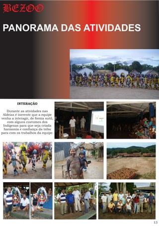 BEZOO
PANORAMA DAS ATIVIDADES




          INTERAÇÃO

   Durante as atividades nas
 Aldeias é inerente que a equipe
venha a interagir, de forma sutil,
    com alguns costumes dos
 Indígenas para que seja criada
 harmonia e confiança da tribo
para com os trabalhos da equipe.




                                     13
 